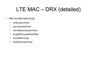 LTE MAC – DRX (detailed)

RRC Ies MAC-MainConfig

onDurationTimer

drx-InactivityTimer

drx-RetransmissionTimer

longDRX-CycleStartOffset

shortDRX-Cycle

drxShortCycleTimer
 