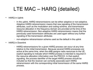 LTE MAC – HARQ (detailed)

HARQ in Uplink
− In the uplink, HARQ retransmissions can be either adaptive or non-adaptive.
Adaptive HARQ retransmission means that new signaling of the transmission
attributes, such as the modulation and coding scheme, and transmission
resource allocation in the frequency domain are provided at the time of the
HARQ retransmission. Non-adaptive HARQ retransmission means that the
previously used transmission attributes are used again without any further
signaling of the transmission attributes
− non-adaptive retransmission scheme used as the default in the uplink

HARQ in Downlink
− HARQ retransmissions for a given HARQ process can occur at any time
relative to the initial transmission. Because several HARQ processes are
active at the same time, when the eNB assigns radio resources to the UE,
explicit signaling to indicate which HARQ process is intended is required in
the resource allocation information over the PDCCH. In that explicit
signaling, the process identifier of the target HARQ process should be
included so that the receiver can correctly associate each HARQ
retransmission with the corresponding initial transmission of the same HARQ
process.
 
