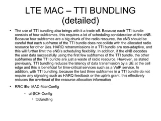 LTE MAC – TTI BUNDLING
(detailed)

The use of TTI bundling also brings with it a trade-off. Because each TTI bundle
consists of four subframes, this requires a lot of scheduling consideration at the eNB.
Because four subframes are a big chunk of the radio resource, the eNB should be
careful that each subframe of the TTI bundle does not collide with the allocated radio
resource for other Ues. HARQ retransmissions in a TTI bundle are non-adaptive, and
this will further limit the eNB’s scheduling flexibility. In addition, if the eNB decodes
the user data successfully using the first few subframes of the TTI bundle, the other
subframes of the TTI bundle are just a waste of radio resource. However, as stated
previously, TTI bundling reduces the latency of data transmission by a UE at the cell
edge and this is beneficial for time-critical services such as a VoIP service. In
addition, with TTI bundling, because the last three subframes in a TTI bundle do not
require any signaling such as HARQ feedback or the uplink grant, this effectively
reduces the overhead of the resource allocation information

RRC IEs- MAC-MainConfig
− ul-SCH-Config

ttiBundling
 