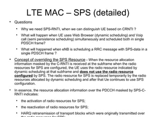 LTE MAC – SPS (detailed)

Questions

Why we need SPS-RNTI, when we can distinguish UE based on CRNTI ?

What will happen when UE uses Web Browser (dynamic scheduling) and Voip
call (semi persistence scheduling) simultaneously and scheduled both in single
PDSCH frame?

What will happened when eNB is scheduling a RRC message with SPS-data in a
single PDSCH frame ?

Concept of overriding the SPS Resource - When the resource allocation
information masked by the C-RNTI is received at the subframe when the radio
resources for SPS are configured, the UE uses the radio resource indicated by
dynamic scheduling at that subframe and does not use the radio resource
configured by SPS. The radio resource for SPS is replaced temporarily by the radio
resources allocated by dynamic scheduling and after that Ue continues to use SPS
configuration.

In essence, the resource allocation information over the PDCCH masked by SPS-C-
RNTI indicates:

the activation of radio resources for SPS;

the reactivation of radio resources for SPS;

HARQ retransmission of transport blocks which were originally transmitted over
 