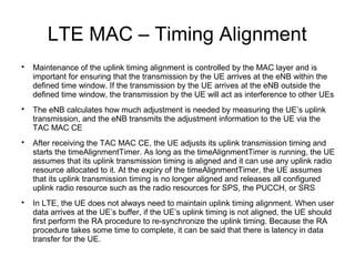 LTE MAC – Timing Alignment

Maintenance of the uplink timing alignment is controlled by the MAC layer and is
important for ensuring that the transmission by the UE arrives at the eNB within the
defined time window. If the transmission by the UE arrives at the eNB outside the
defined time window, the transmission by the UE will act as interference to other UEs

The eNB calculates how much adjustment is needed by measuring the UE’s uplink
transmission, and the eNB transmits the adjustment information to the UE via the
TAC MAC CE

After receiving the TAC MAC CE, the UE adjusts its uplink transmission timing and
starts the timeAlignmentTimer. As long as the timeAlignmentTimer is running, the UE
assumes that its uplink transmission timing is aligned and it can use any uplink radio
resource allocated to it. At the expiry of the timeAlignmentTimer, the UE assumes
that its uplink transmission timing is no longer aligned and releases all configured
uplink radio resource such as the radio resources for SPS, the PUCCH, or SRS

In LTE, the UE does not always need to maintain uplink timing alignment. When user
data arrives at the UE’s buffer, if the UE’s uplink timing is not aligned, the UE should
first perform the RA procedure to re-synchronize the uplink timing. Because the RA
procedure takes some time to complete, it can be said that there is latency in data
transfer for the UE.
 