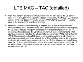 LTE MAC – TAC (detailed)

when data transfer activity of the UE is inactive for the time being, the UE can be
made to lose the uplink timing synchronization even in RRC_CONNECTED. This can
be done if the eNB does not transmit a TAC MAC CE to the UE, which eventually
leads to the expiry of the timeAlignmentTimer

If the UE’s uplink transmission timing is aligned, the UE can use the allocated
uplinkradio resources. However, if the UE’s uplink transmission timing is not aligned,
the UE should not use any uplink radio resources except the resource for the RA
procedure. This is because the UE’s transmission will cause interference to other
UEs’ transmissions. Note that the UE cannot even transmit a HARQ ACK or HARQ
NACK. Therefore, when the eNB wants to transmit user data for a UE where the
uplink transmission timing is not aligned, the eNB should first perform the procedure
which aligns the uplink transmission timing of the UE. For this purpose, the eNB can
order the UE to perform the RA procedure. After a successful RA procedure, the UE
will regain uplink timing alignment and the eNB can safely resume the user data
transfer toward the UE
 