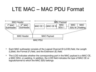 LTE MAC – MAC PDU Format

Each MAC subheader consists of the Logical Channel ID (LCID) field, the Length
(L)field, the Format (F) field, and the Extension (E) field.

The LCID indicates whether the corresponding part in the MAC payload is a MAC CE,
a MAC SDU, or padding. In addition, the LCID field indicates the type of MAC CE or
logicalchannel to which the MAC SDU belongs
 