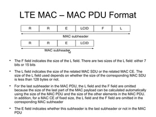 LTE MAC – MAC PDU Format

The F field indicates the size of the L field. There are two sizes of the L field: either 7
bits or 15 bits

The L field indicates the size of the related MAC SDU or the related MAC CE. The
size of the L field used depends on whether the size of the corresponding MAC SDU
is less than 128 bytes or not.

For the last subheader in the MAC PDU, the L field and the F field are omitted
because the size of the last part of the MAC payload can be calculated automatically
using the size of the MAC PDU and the size of the other elements in the MAC PDU.
In addition, for a MAC CE of fixed size, the L field and the F field are omitted in the
corresponding MAC subheader

The E field indicates whether this subheader is the last subheader or not in the MAC
PDU
 