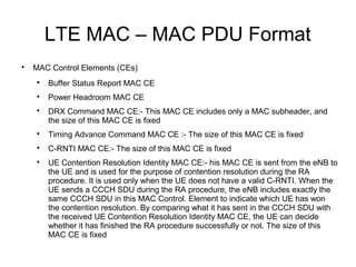 LTE MAC – MAC PDU Format

MAC Control Elements (CEs)

Buffer Status Report MAC CE

Power Headroom MAC CE

DRX Command MAC CE:- This MAC CE includes only a MAC subheader, and
the size of this MAC CE is fixed

Timing Advance Command MAC CE :- The size of this MAC CE is fixed

C-RNTI MAC CE:- The size of this MAC CE is fixed

UE Contention Resolution Identity MAC CE:- his MAC CE is sent from the eNB to
the UE and is used for the purpose of contention resolution during the RA
procedure. It is used only when the UE does not have a valid C-RNTI. When the
UE sends a CCCH SDU during the RA procedure, the eNB includes exactly the
same CCCH SDU in this MAC Control. Element to indicate which UE has won
the contention resolution. By comparing what it has sent in the CCCH SDU with
the received UE Contention Resolution Identity MAC CE, the UE can decide
whether it has finished the RA procedure successfully or not. The size of this
MAC CE is fixed
 