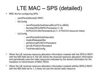 LTE MAC – SPS (detailed)

RRC IEs for configuring SPS.
− semiPersistSchedC-RNTI
− DLConfig
− semiPersistSchedIntervalDL(sf10 to sf640)
− NumberOfConfSPS-Processes (1..8)
− N1PUCCH-AN-PersistentList (1..4 PUCCH resource index)
− ULConfig
− semiPersistSchedIntervalUL
− implicitReleaseAfter
− p0-NominalPUSCH-Persistent
− p0-UE-PUSCH-Persistent
− TwoIntervalsConfig

When the UE receives resource allocation information masked with the SPS-C-RNTI
with the NDI field set to 0, the UE stores the received resource allocation information
and periodically uses the radio resources indicated by the stored information for the
reception or transmission of MAC PDUs

When the UE receives resource allocation information masked withthe SPS-C-RNTI
with the NDI field set to 1, it does not use the stored radio resource
 