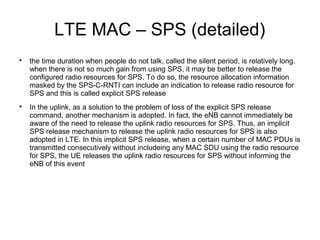 LTE MAC – SPS (detailed)

the time duration when people do not talk, called the silent period, is relatively long.
when there is not so much gain from using SPS, it may be better to release the
configured radio resources for SPS. To do so, the resource allocation information
masked by the SPS-C-RNTI can include an indication to release radio resource for
SPS and this is called explicit SPS release

In the uplink, as a solution to the problem of loss of the explicit SPS release
command, another mechanism is adopted. In fact, the eNB cannot immediately be
aware of the need to release the uplink radio resources for SPS. Thus, an implicit
SPS release mechanism to release the uplink radio resources for SPS is also
adopted in LTE. In this implicit SPS release, when a certain number of MAC PDUs is
transmitted consecutively without includeing any MAC SDU using the radio resource
for SPS, the UE releases the uplink radio resources for SPS without informing the
eNB of this event
 