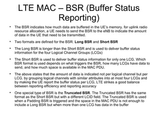 LTE MAC – BSR (Buffer Status
Reporting)

The BSR indicates how much data are buffered in the UE’s memory. for uplink radio
resource allocation, a UE needs to send the BSR to the eNB to indicate the amount
of data in the UE that need to be transmitted.

Two formats are defined for the BSR: Long BSR and Short BSR

The Long BSR is longer than the Short BSR and is used to deliver buffer status
information for the four Logical Channel Groups (LCGs)

The Short BSR is used to deliver buffer status information for only one LCG. Which
BSR format is used depends on what triggers the BSR, how many LCGs have data to
send, and how much space is available in the MAC PDU.

The above states that the amount of data is indicated not per logical channel but per
LCG. by grouping logical channels with similar attributes into at most four LCGs and
by making the UE report the buffer status per LCG, LTE strikes a good balance
between reporting efficiency and reporting accuracy

One special type of BSR is the Truncated BSR. The Truncated BSR has the same
format as the Short BSR but with a different LCID field. The Truncated BSR is used
when a Padding BSR is triggered and the space in the MAC PDU is not enough to
include a Long BSR but when more than one LCG has data in the buffer
 