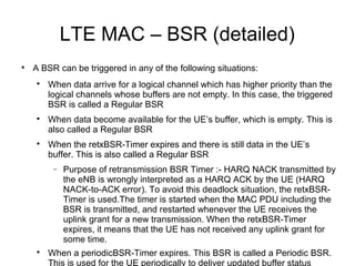 LTE MAC – BSR (detailed)

A BSR can be triggered in any of the following situations:

When data arrive for a logical channel which has higher priority than the
logical channels whose buffers are not empty. In this case, the triggered
BSR is called a Regular BSR

When data become available for the UE’s buffer, which is empty. This is
also called a Regular BSR

When the retxBSR-Timer expires and there is still data in the UE’s
buffer. This is also called a Regular BSR
− Purpose of retransmission BSR Timer :- HARQ NACK transmitted by
the eNB is wrongly interpreted as a HARQ ACK by the UE (HARQ
NACK-to-ACK error). To avoid this deadlock situation, the retxBSR-
Timer is used.The timer is started when the MAC PDU including the
BSR is transmitted, and restarted whenever the UE receives the
uplink grant for a new transmission. When the retxBSR-Timer
expires, it means that the UE has not received any uplink grant for
some time.

When a periodicBSR-Timer expires. This BSR is called a Periodic BSR.
This is used for the UE periodically to deliver updated buffer status
 