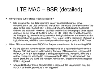 LTE MAC – BSR (detailed)

Why periodic buffer status report is needed ?

let’s assume that the data belonging to only one logical channel arrive
continuously at the UE’s buffer and the UE is in the middle of transmission of the
data. In this case, the first BSR is triggered when the first data for the logical
channel are available. However, provided that the data belonging to other logical
channels do not arrive at the UE’s buffer, no BSR listed above will be triggered.
As time goes by, more data may arrive for the logical channel and some data for
the logical channel may be discarded. Thus, to prevent the discarding of data in a
logical channel, a BSR is transmitted periodically using the periodicBSR-Timer

When SR transmission over PUCCH or RA procedure is used for transmitting BSR

if a UE does not have the uplink radio resource for a new transmission when a
Regular BSR is triggered, a Scheduling Request (SR) procedure is triggered if
the PUCCH for SR transmission is configured for the UE. However, if the UE is
neither configured with the SR resource on the PUCCH nor allocated with the
uplink grant, the UE starts the Random Access (RA) procedure when a Regular
BSR is triggered

when a BSR other than a Regular BSR is triggered, SR transmission over the
PUCCH or the RA procedure is not triggered
 