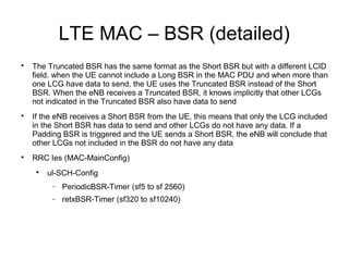 LTE MAC – BSR (detailed)

The Truncated BSR has the same format as the Short BSR but with a different LCID
field. when the UE cannot include a Long BSR in the MAC PDU and when more than
one LCG have data to send, the UE uses the Truncated BSR instead of the Short
BSR. When the eNB receives a Truncated BSR, it knows implicitly that other LCGs
not indicated in the Truncated BSR also have data to send

If the eNB receives a Short BSR from the UE, this means that only the LCG included
in the Short BSR has data to send and other LCGs do not have any data. If a
Padding BSR is triggered and the UE sends a Short BSR, the eNB will conclude that
other LCGs not included in the BSR do not have any data

RRC Ies (MAC-MainConfig)

ul-SCH-Config
− PeriodicBSR-Timer (sf5 to sf 2560)
− retxBSR-Timer (sf320 to sf10240)
 