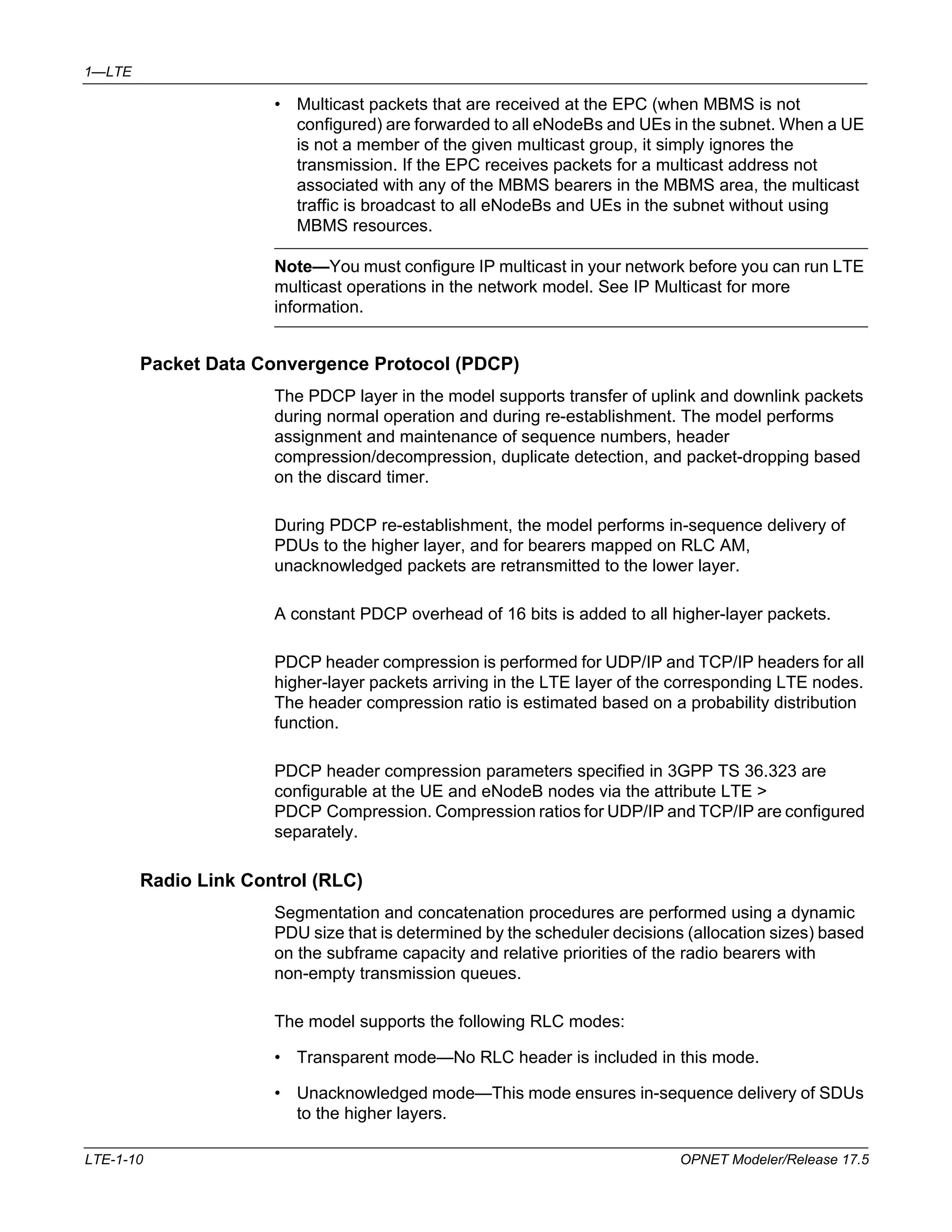 1—LTE 
• Multicast packets that are received at the EPC (when MBMS is not 
configured) are forwarded to all eNodeBs and UEs in the subnet. When a UE 
is not a member of the given multicast group, it simply ignores the 
transmission. If the EPC receives packets for a multicast address not 
associated with any of the MBMS bearers in the MBMS area, the multicast 
traffic is broadcast to all eNodeBs and UEs in the subnet without using 
MBMS resources. 
Note—You must configure IP multicast in your network before you can run LTE 
multicast operations in the network model. See IP Multicast for more 
information. 
Packet Data Convergence Protocol (PDCP) 
The PDCP layer in the model supports transfer of uplink and downlink packets 
during normal operation and during re-establishment. The model performs 
assignment and maintenance of sequence numbers, header 
compression/decompression, duplicate detection, and packet-dropping based 
on the discard timer. 
During PDCP re-establishment, the model performs in-sequence delivery of 
PDUs to the higher layer, and for bearers mapped on RLC AM, 
unacknowledged packets are retransmitted to the lower layer. 
A constant PDCP overhead of 16 bits is added to all higher-layer packets. 
PDCP header compression is performed for UDP/IP and TCP/IP headers for all 
higher-layer packets arriving in the LTE layer of the corresponding LTE nodes. 
The header compression ratio is estimated based on a probability distribution 
function. 
PDCP header compression parameters specified in 3GPP TS 36.323 are 
configurable at the UE and eNodeB nodes via the attribute LTE > 
PDCP Compression. Compression ratios for UDP/IP and TCP/IP are configured 
separately. 
Radio Link Control (RLC) 
Segmentation and concatenation procedures are performed using a dynamic 
PDU size that is determined by the scheduler decisions (allocation sizes) based 
on the subframe capacity and relative priorities of the radio bearers with 
non-empty transmission queues. 
The model supports the following RLC modes: 
• Transparent mode—No RLC header is included in this mode. 
• Unacknowledged mode—This mode ensures in-sequence delivery of SDUs 
to the higher layers. 
LTE-1-10 OPNET Modeler/Release 17.5 
 