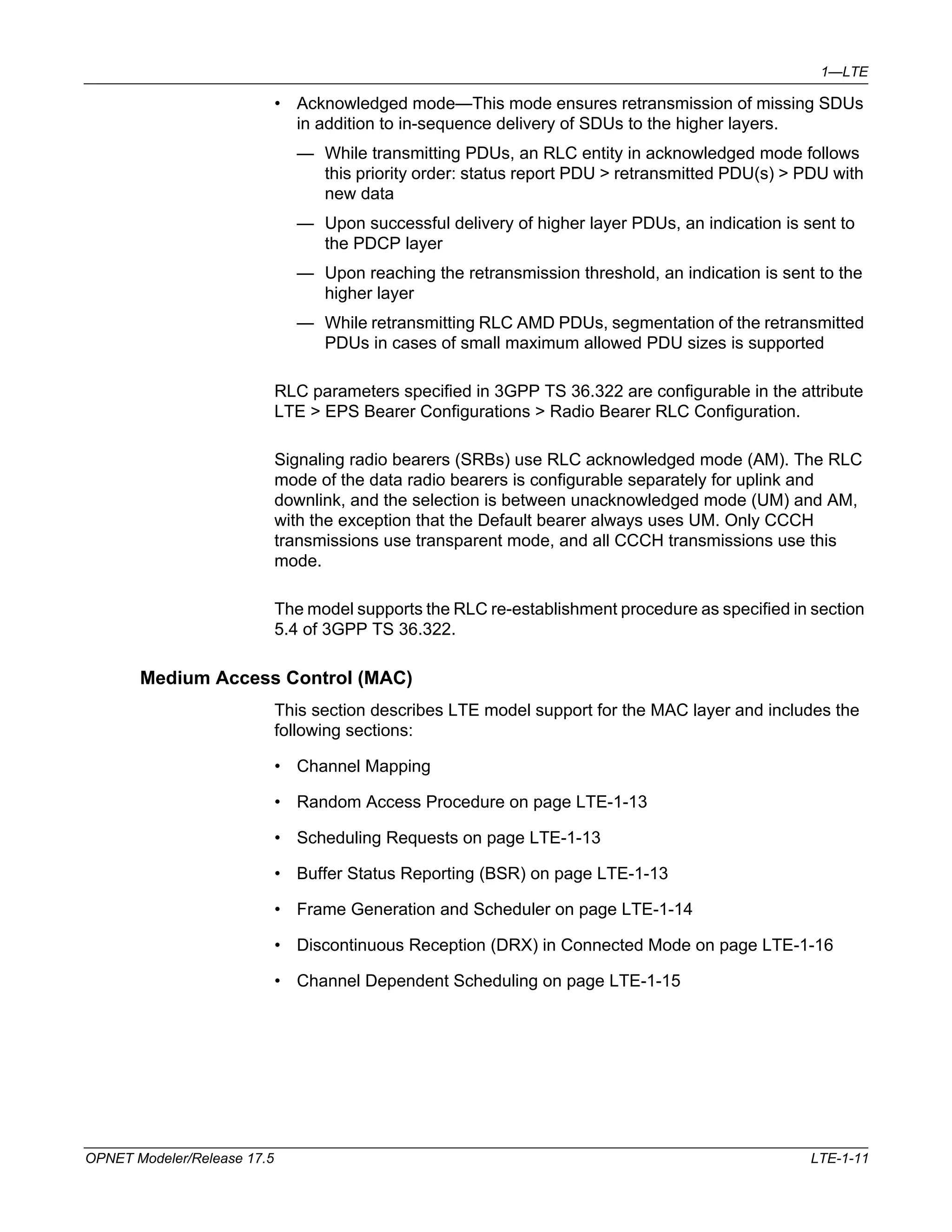 1—LTE 
• Acknowledged mode—This mode ensures retransmission of missing SDUs 
in addition to in-sequence delivery of SDUs to the higher layers. 
— While transmitting PDUs, an RLC entity in acknowledged mode follows 
this priority order: status report PDU > retransmitted PDU(s) > PDU with 
new data 
— Upon successful delivery of higher layer PDUs, an indication is sent to 
the PDCP layer 
— Upon reaching the retransmission threshold, an indication is sent to the 
higher layer 
— While retransmitting RLC AMD PDUs, segmentation of the retransmitted 
PDUs in cases of small maximum allowed PDU sizes is supported 
RLC parameters specified in 3GPP TS 36.322 are configurable in the attribute 
LTE > EPS Bearer Configurations > Radio Bearer RLC Configuration. 
Signaling radio bearers (SRBs) use RLC acknowledged mode (AM). The RLC 
mode of the data radio bearers is configurable separately for uplink and 
downlink, and the selection is between unacknowledged mode (UM) and AM, 
with the exception that the Default bearer always uses UM. Only CCCH 
transmissions use transparent mode, and all CCCH transmissions use this 
mode. 
The model supports the RLC re-establishment procedure as specified in section 
5.4 of 3GPP TS 36.322. 
Medium Access Control (MAC) 
This section describes LTE model support for the MAC layer and includes the 
following sections: 
• Channel Mapping 
• Random Access Procedure on page LTE-1-13 
• Scheduling Requests on page LTE-1-13 
• Buffer Status Reporting (BSR) on page LTE-1-13 
• Frame Generation and Scheduler on page LTE-1-14 
• Discontinuous Reception (DRX) in Connected Mode on page LTE-1-16 
• Channel Dependent Scheduling on page LTE-1-15 
OPNET Modeler/Release 17.5 LTE-1-11 
 