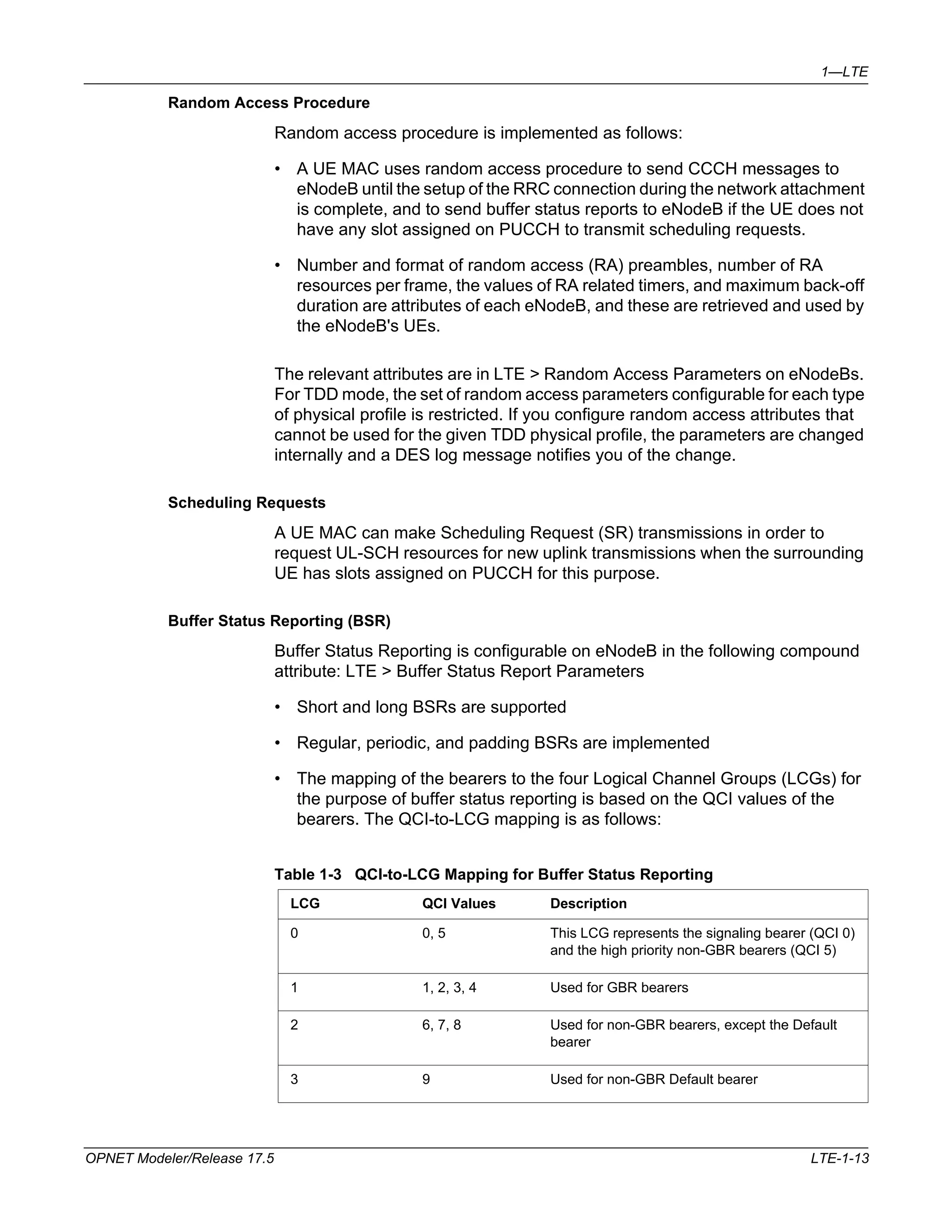 1—LTE 
Random Access Procedure 
Random access procedure is implemented as follows: 
• A UE MAC uses random access procedure to send CCCH messages to 
eNodeB until the setup of the RRC connection during the network attachment 
is complete, and to send buffer status reports to eNodeB if the UE does not 
have any slot assigned on PUCCH to transmit scheduling requests. 
• Number and format of random access (RA) preambles, number of RA 
resources per frame, the values of RA related timers, and maximum back-off 
duration are attributes of each eNodeB, and these are retrieved and used by 
the eNodeB's UEs. 
The relevant attributes are in LTE > Random Access Parameters on eNodeBs. 
For TDD mode, the set of random access parameters configurable for each type 
of physical profile is restricted. If you configure random access attributes that 
cannot be used for the given TDD physical profile, the parameters are changed 
internally and a DES log message notifies you of the change. 
Scheduling Requests 
A UE MAC can make Scheduling Request (SR) transmissions in order to 
request UL-SCH resources for new uplink transmissions when the surrounding 
UE has slots assigned on PUCCH for this purpose. 
Buffer Status Reporting (BSR) 
Buffer Status Reporting is configurable on eNodeB in the following compound 
attribute: LTE > Buffer Status Report Parameters 
• Short and long BSRs are supported 
• Regular, periodic, and padding BSRs are implemented 
• The mapping of the bearers to the four Logical Channel Groups (LCGs) for 
the purpose of buffer status reporting is based on the QCI values of the 
bearers. The QCI-to-LCG mapping is as follows: 
Table 1-3 QCI-to-LCG Mapping for Buffer Status Reporting 
LCG QCI Values Description 
0 0, 5 This LCG represents the signaling bearer (QCI 0) 
and the high priority non-GBR bearers (QCI 5) 
1 1, 2, 3, 4 Used for GBR bearers 
2 6, 7, 8 Used for non-GBR bearers, except the Default 
bearer 
3 9 Used for non-GBR Default bearer 
OPNET Modeler/Release 17.5 LTE-1-13 
 
