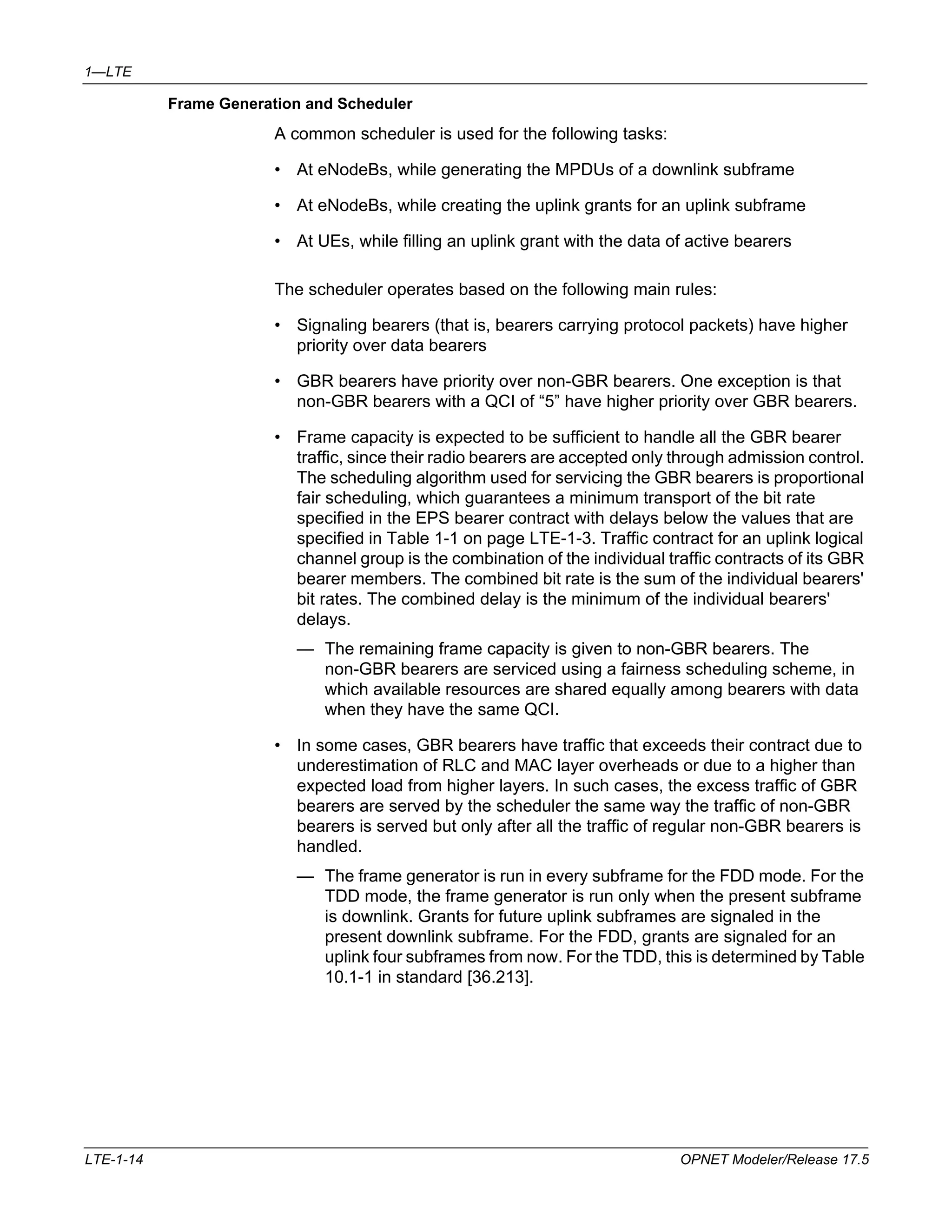 1—LTE 
Frame Generation and Scheduler 
A common scheduler is used for the following tasks: 
• At eNodeBs, while generating the MPDUs of a downlink subframe 
• At eNodeBs, while creating the uplink grants for an uplink subframe 
• At UEs, while filling an uplink grant with the data of active bearers 
The scheduler operates based on the following main rules: 
• Signaling bearers (that is, bearers carrying protocol packets) have higher 
priority over data bearers 
• GBR bearers have priority over non-GBR bearers. One exception is that 
non-GBR bearers with a QCI of “5” have higher priority over GBR bearers. 
• Frame capacity is expected to be sufficient to handle all the GBR bearer 
traffic, since their radio bearers are accepted only through admission control. 
The scheduling algorithm used for servicing the GBR bearers is proportional 
fair scheduling, which guarantees a minimum transport of the bit rate 
specified in the EPS bearer contract with delays below the values that are 
specified in Table 1-1 on page LTE-1-3. Traffic contract for an uplink logical 
channel group is the combination of the individual traffic contracts of its GBR 
bearer members. The combined bit rate is the sum of the individual bearers' 
bit rates. The combined delay is the minimum of the individual bearers' 
delays. 
— The remaining frame capacity is given to non-GBR bearers. The 
non-GBR bearers are serviced using a fairness scheduling scheme, in 
which available resources are shared equally among bearers with data 
when they have the same QCI. 
• In some cases, GBR bearers have traffic that exceeds their contract due to 
underestimation of RLC and MAC layer overheads or due to a higher than 
expected load from higher layers. In such cases, the excess traffic of GBR 
bearers are served by the scheduler the same way the traffic of non-GBR 
bearers is served but only after all the traffic of regular non-GBR bearers is 
handled. 
— The frame generator is run in every subframe for the FDD mode. For the 
TDD mode, the frame generator is run only when the present subframe 
is downlink. Grants for future uplink subframes are signaled in the 
present downlink subframe. For the FDD, grants are signaled for an 
uplink four subframes from now. For the TDD, this is determined by Table 
10.1-1 in standard [36.213]. 
LTE-1-14 OPNET Modeler/Release 17.5 
 