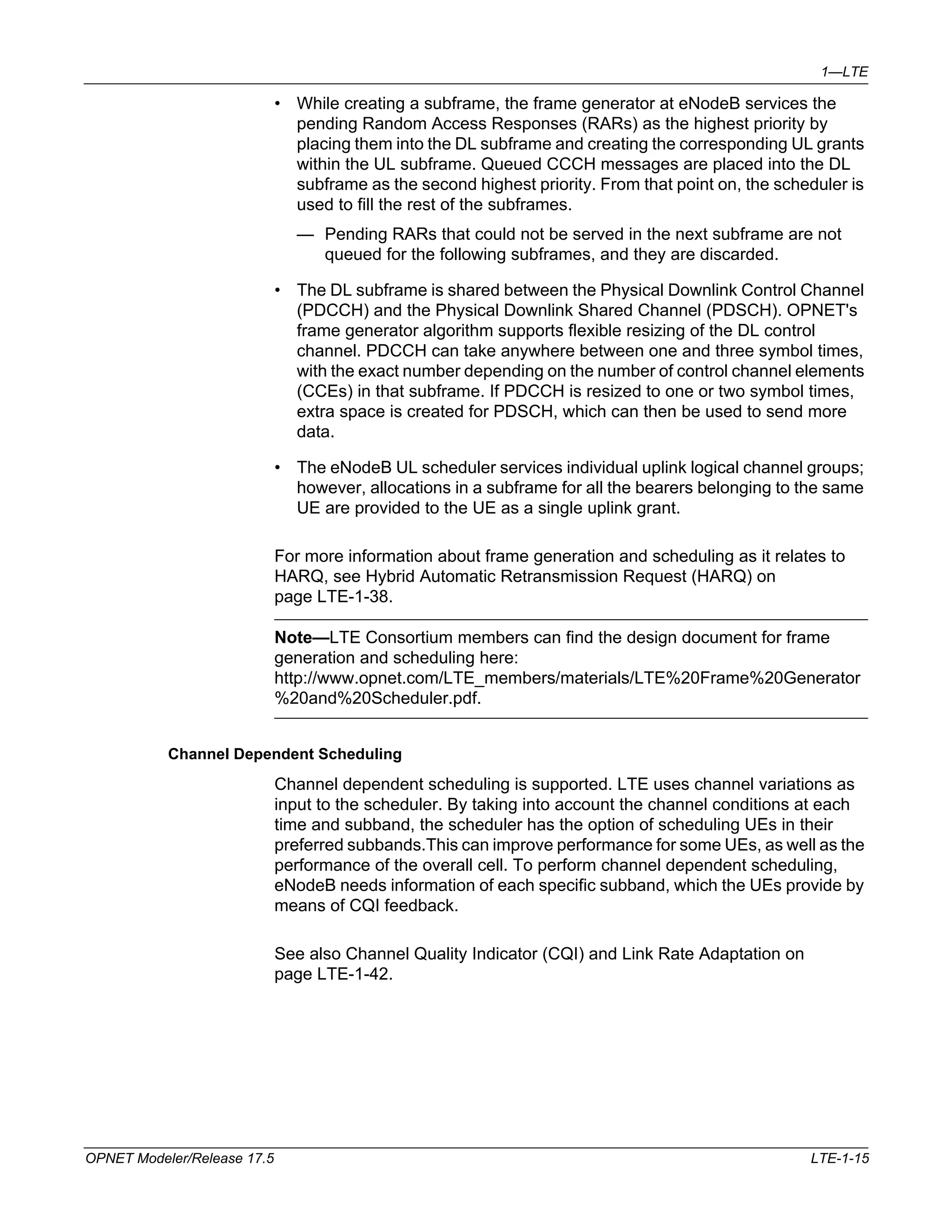 1—LTE 
• While creating a subframe, the frame generator at eNodeB services the 
pending Random Access Responses (RARs) as the highest priority by 
placing them into the DL subframe and creating the corresponding UL grants 
within the UL subframe. Queued CCCH messages are placed into the DL 
subframe as the second highest priority. From that point on, the scheduler is 
used to fill the rest of the subframes. 
— Pending RARs that could not be served in the next subframe are not 
queued for the following subframes, and they are discarded. 
• The DL subframe is shared between the Physical Downlink Control Channel 
(PDCCH) and the Physical Downlink Shared Channel (PDSCH). OPNET's 
frame generator algorithm supports flexible resizing of the DL control 
channel. PDCCH can take anywhere between one and three symbol times, 
with the exact number depending on the number of control channel elements 
(CCEs) in that subframe. If PDCCH is resized to one or two symbol times, 
extra space is created for PDSCH, which can then be used to send more 
data. 
• The eNodeB UL scheduler services individual uplink logical channel groups; 
however, allocations in a subframe for all the bearers belonging to the same 
UE are provided to the UE as a single uplink grant. 
For more information about frame generation and scheduling as it relates to 
HARQ, see Hybrid Automatic Retransmission Request (HARQ) on 
page LTE-1-38. 
Note—LTE Consortium members can find the design document for frame 
generation and scheduling here: 
http://www.opnet.com/LTE_members/materials/LTE%20Frame%20Generator 
%20and%20Scheduler.pdf. 
Channel Dependent Scheduling 
Channel dependent scheduling is supported. LTE uses channel variations as 
input to the scheduler. By taking into account the channel conditions at each 
time and subband, the scheduler has the option of scheduling UEs in their 
preferred subbands.This can improve performance for some UEs, as well as the 
performance of the overall cell. To perform channel dependent scheduling, 
eNodeB needs information of each specific subband, which the UEs provide by 
means of CQI feedback. 
See also Channel Quality Indicator (CQI) and Link Rate Adaptation on 
page LTE-1-42. 
OPNET Modeler/Release 17.5 LTE-1-15 
 