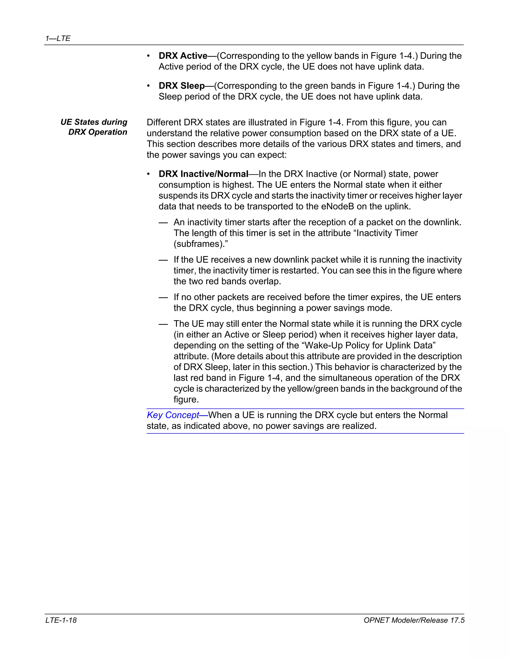 1—LTE 
• DRX Active—(Corresponding to the yellow bands in Figure 1-4.) During the 
Active period of the DRX cycle, the UE does not have uplink data. 
• DRX Sleep—(Corresponding to the green bands in Figure 1-4.) During the 
Sleep period of the DRX cycle, the UE does not have uplink data. 
UE States during 
DRX Operation 
Different DRX states are illustrated in Figure 1-4. From this figure, you can 
understand the relative power consumption based on the DRX state of a UE. 
This section describes more details of the various DRX states and timers, and 
the power savings you can expect: 
• DRX Inactive/Normal—In the DRX Inactive (or Normal) state, power 
consumption is highest. The UE enters the Normal state when it either 
suspends its DRX cycle and starts the inactivity timer or receives higher layer 
data that needs to be transported to the eNodeB on the uplink. 
— An inactivity timer starts after the reception of a packet on the downlink. 
The length of this timer is set in the attribute “Inactivity Timer 
(subframes).” 
— If the UE receives a new downlink packet while it is running the inactivity 
timer, the inactivity timer is restarted. You can see this in the figure where 
the two red bands overlap. 
— If no other packets are received before the timer expires, the UE enters 
the DRX cycle, thus beginning a power savings mode. 
— The UE may still enter the Normal state while it is running the DRX cycle 
(in either an Active or Sleep period) when it receives higher layer data, 
depending on the setting of the “Wake-Up Policy for Uplink Data” 
attribute. (More details about this attribute are provided in the description 
of DRX Sleep, later in this section.) This behavior is characterized by the 
last red band in Figure 1-4, and the simultaneous operation of the DRX 
cycle is characterized by the yellow/green bands in the background of the 
figure. 
Key Concept—When a UE is running the DRX cycle but enters the Normal 
state, as indicated above, no power savings are realized. 
LTE-1-18 OPNET Modeler/Release 17.5 
 