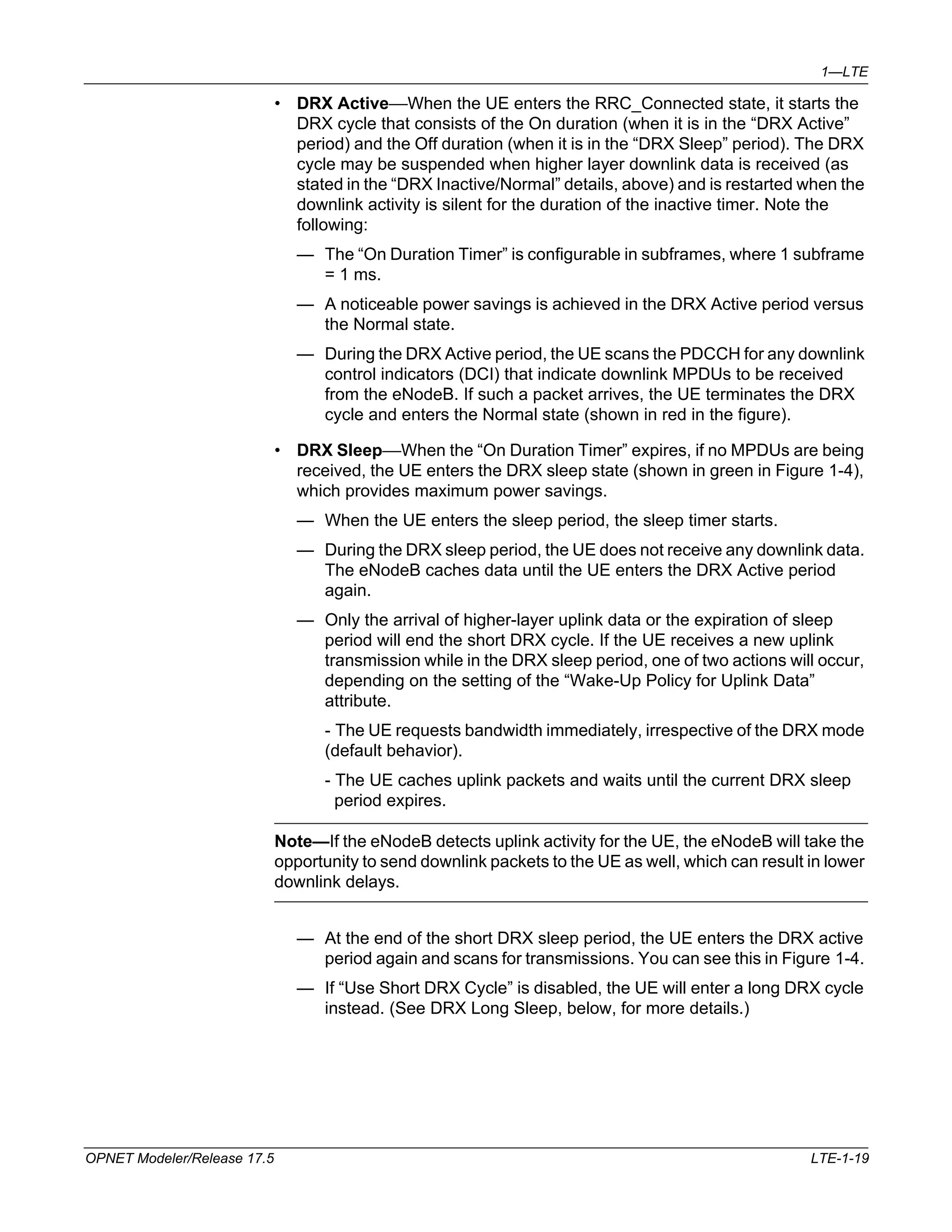 1—LTE 
• DRX Active—When the UE enters the RRC_Connected state, it starts the 
DRX cycle that consists of the On duration (when it is in the “DRX Active” 
period) and the Off duration (when it is in the “DRX Sleep” period). The DRX 
cycle may be suspended when higher layer downlink data is received (as 
stated in the “DRX Inactive/Normal” details, above) and is restarted when the 
downlink activity is silent for the duration of the inactive timer. Note the 
following: 
— The “On Duration Timer” is configurable in subframes, where 1 subframe 
= 1 ms. 
— A noticeable power savings is achieved in the DRX Active period versus 
the Normal state. 
— During the DRX Active period, the UE scans the PDCCH for any downlink 
control indicators (DCI) that indicate downlink MPDUs to be received 
from the eNodeB. If such a packet arrives, the UE terminates the DRX 
cycle and enters the Normal state (shown in red in the figure). 
• DRX Sleep—When the “On Duration Timer” expires, if no MPDUs are being 
received, the UE enters the DRX sleep state (shown in green in Figure 1-4), 
which provides maximum power savings. 
— When the UE enters the sleep period, the sleep timer starts. 
— During the DRX sleep period, the UE does not receive any downlink data. 
The eNodeB caches data until the UE enters the DRX Active period 
again. 
— Only the arrival of higher-layer uplink data or the expiration of sleep 
period will end the short DRX cycle. If the UE receives a new uplink 
transmission while in the DRX sleep period, one of two actions will occur, 
depending on the setting of the “Wake-Up Policy for Uplink Data” 
attribute. 
- The UE requests bandwidth immediately, irrespective of the DRX mode 
(default behavior). 
- The UE caches uplink packets and waits until the current DRX sleep 
period expires. 
Note—If the eNodeB detects uplink activity for the UE, the eNodeB will take the 
opportunity to send downlink packets to the UE as well, which can result in lower 
downlink delays. 
— At the end of the short DRX sleep period, the UE enters the DRX active 
period again and scans for transmissions. You can see this in Figure 1-4. 
— If “Use Short DRX Cycle” is disabled, the UE will enter a long DRX cycle 
instead. (See DRX Long Sleep, below, for more details.) 
OPNET Modeler/Release 17.5 LTE-1-19 
 