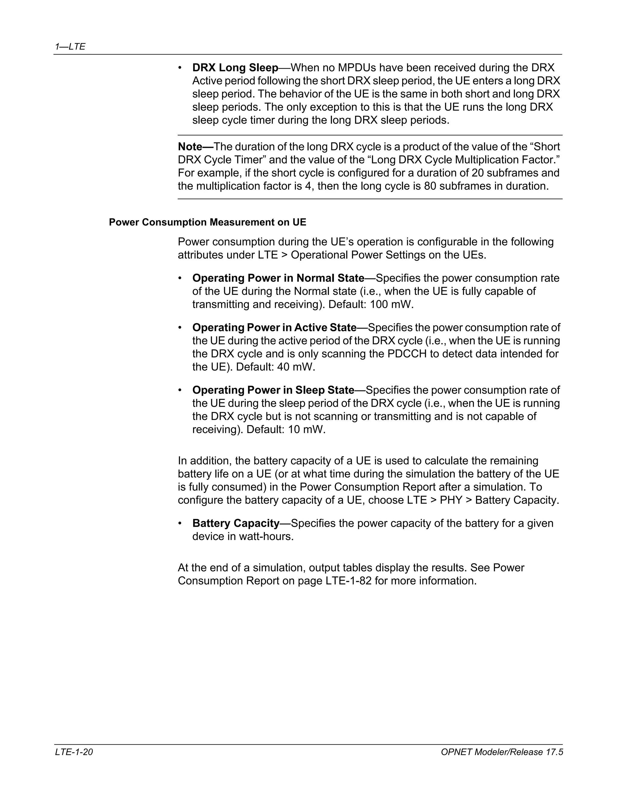 1—LTE 
• DRX Long Sleep—When no MPDUs have been received during the DRX 
Active period following the short DRX sleep period, the UE enters a long DRX 
sleep period. The behavior of the UE is the same in both short and long DRX 
sleep periods. The only exception to this is that the UE runs the long DRX 
sleep cycle timer during the long DRX sleep periods. 
Note—The duration of the long DRX cycle is a product of the value of the “Short 
DRX Cycle Timer” and the value of the “Long DRX Cycle Multiplication Factor.” 
For example, if the short cycle is configured for a duration of 20 subframes and 
the multiplication factor is 4, then the long cycle is 80 subframes in duration. 
Power Consumption Measurement on UE 
Power consumption during the UE’s operation is configurable in the following 
attributes under LTE > Operational Power Settings on the UEs. 
• Operating Power in Normal State—Specifies the power consumption rate 
of the UE during the Normal state (i.e., when the UE is fully capable of 
transmitting and receiving). Default: 100 mW. 
• Operating Power in Active State—Specifies the power consumption rate of 
the UE during the active period of the DRX cycle (i.e., when the UE is running 
the DRX cycle and is only scanning the PDCCH to detect data intended for 
the UE). Default: 40 mW. 
• Operating Power in Sleep State—Specifies the power consumption rate of 
the UE during the sleep period of the DRX cycle (i.e., when the UE is running 
the DRX cycle but is not scanning or transmitting and is not capable of 
receiving). Default: 10 mW. 
In addition, the battery capacity of a UE is used to calculate the remaining 
battery life on a UE (or at what time during the simulation the battery of the UE 
is fully consumed) in the Power Consumption Report after a simulation. To 
configure the battery capacity of a UE, choose LTE > PHY > Battery Capacity. 
• Battery Capacity—Specifies the power capacity of the battery for a given 
device in watt-hours. 
At the end of a simulation, output tables display the results. See Power 
Consumption Report on page LTE-1-82 for more information. 
LTE-1-20 OPNET Modeler/Release 17.5 
 