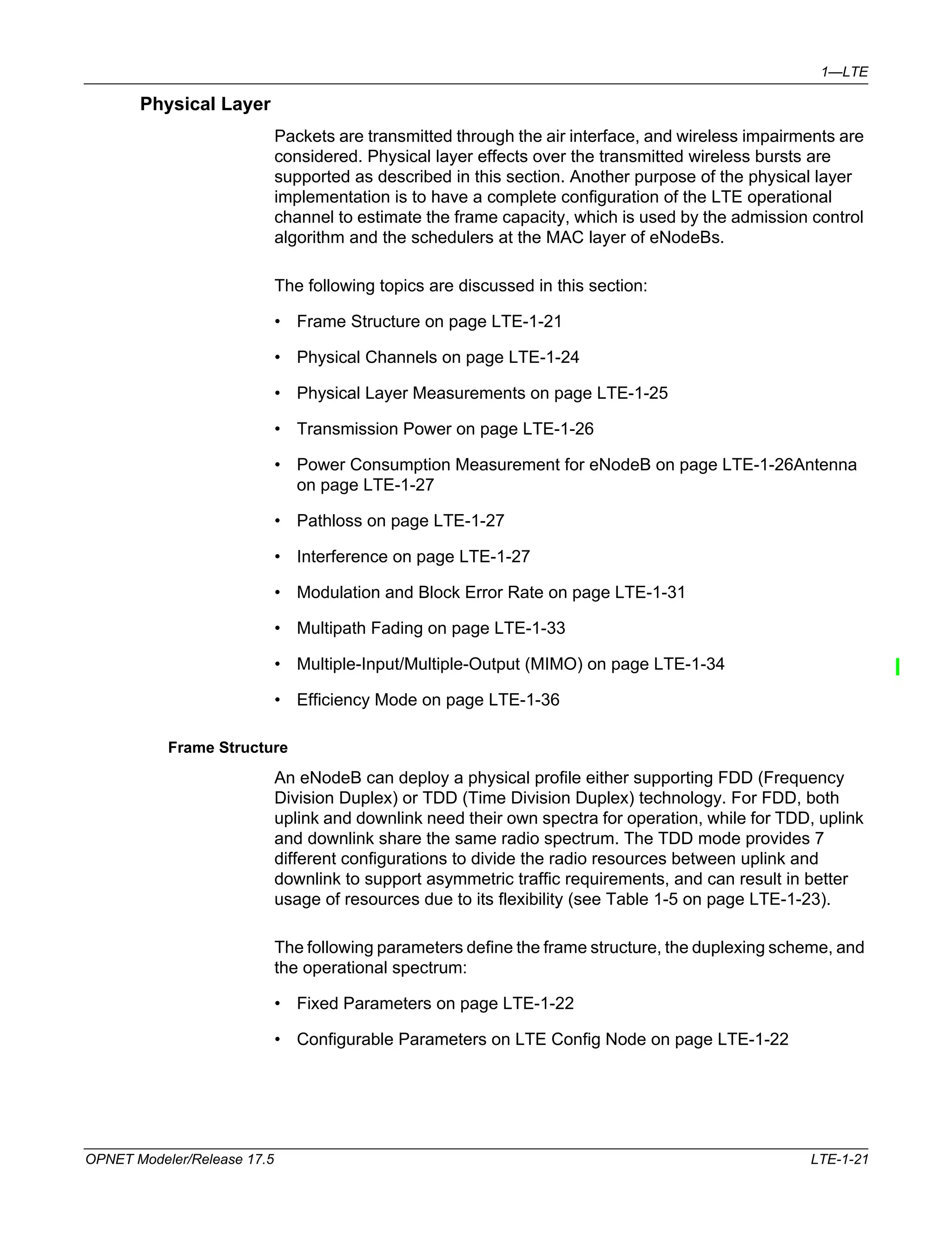1—LTE 
Physical Layer 
Packets are transmitted through the air interface, and wireless impairments are 
considered. Physical layer effects over the transmitted wireless bursts are 
supported as described in this section. Another purpose of the physical layer 
implementation is to have a complete configuration of the LTE operational 
channel to estimate the frame capacity, which is used by the admission control 
algorithm and the schedulers at the MAC layer of eNodeBs. 
The following topics are discussed in this section: 
• Frame Structure on page LTE-1-21 
• Physical Channels on page LTE-1-24 
• Physical Layer Measurements on page LTE-1-25 
• Transmission Power on page LTE-1-26 
• Power Consumption Measurement for eNodeB on page LTE-1-26Antenna 
on page LTE-1-27 
• Pathloss on page LTE-1-27 
• Interference on page LTE-1-27 
• Modulation and Block Error Rate on page LTE-1-31 
• Multipath Fading on page LTE-1-33 
• Multiple-Input/Multiple-Output (MIMO) on page LTE-1-34 
• Efficiency Mode on page LTE-1-36 
Frame Structure 
An eNodeB can deploy a physical profile either supporting FDD (Frequency 
Division Duplex) or TDD (Time Division Duplex) technology. For FDD, both 
uplink and downlink need their own spectra for operation, while for TDD, uplink 
and downlink share the same radio spectrum. The TDD mode provides 7 
different configurations to divide the radio resources between uplink and 
downlink to support asymmetric traffic requirements, and can result in better 
usage of resources due to its flexibility (see Table 1-5 on page LTE-1-23). 
The following parameters define the frame structure, the duplexing scheme, and 
the operational spectrum: 
• Fixed Parameters on page LTE-1-22 
• Configurable Parameters on LTE Config Node on page LTE-1-22 
OPNET Modeler/Release 17.5 LTE-1-21 
 