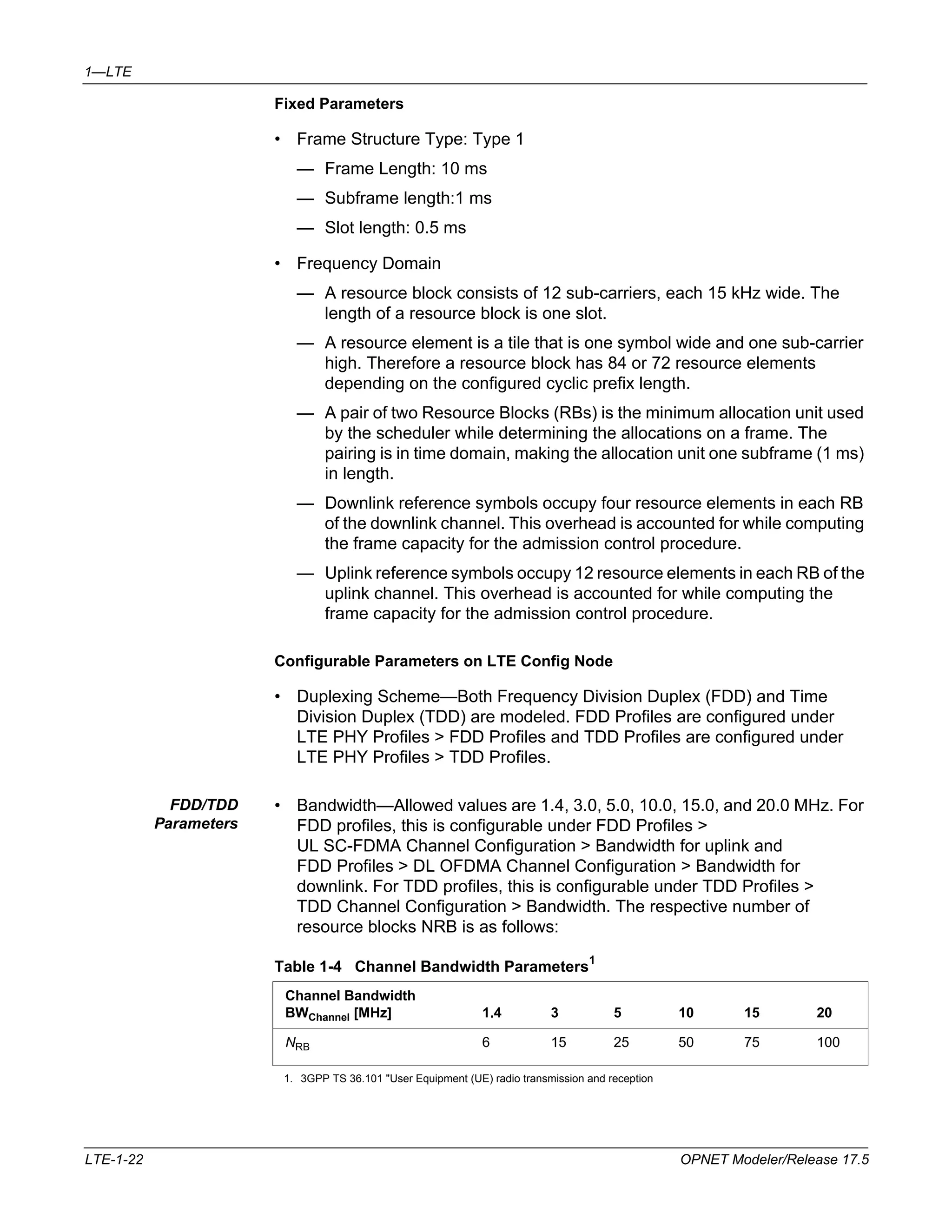1—LTE 
Fixed Parameters 
• Frame Structure Type: Type 1 
— Frame Length: 10 ms 
— Subframe length:1 ms 
— Slot length: 0.5 ms 
• Frequency Domain 
— A resource block consists of 12 sub-carriers, each 15 kHz wide. The 
length of a resource block is one slot. 
— A resource element is a tile that is one symbol wide and one sub-carrier 
high. Therefore a resource block has 84 or 72 resource elements 
depending on the configured cyclic prefix length. 
— A pair of two Resource Blocks (RBs) is the minimum allocation unit used 
by the scheduler while determining the allocations on a frame. The 
pairing is in time domain, making the allocation unit one subframe (1 ms) 
in length. 
— Downlink reference symbols occupy four resource elements in each RB 
of the downlink channel. This overhead is accounted for while computing 
the frame capacity for the admission control procedure. 
— Uplink reference symbols occupy 12 resource elements in each RB of the 
uplink channel. This overhead is accounted for while computing the 
frame capacity for the admission control procedure. 
Configurable Parameters on LTE Config Node 
• Duplexing Scheme—Both Frequency Division Duplex (FDD) and Time 
Division Duplex (TDD) are modeled. FDD Profiles are configured under 
LTE PHY Profiles > FDD Profiles and TDD Profiles are configured under 
LTE PHY Profiles > TDD Profiles. 
FDD/TDD 
Parameters 
• Bandwidth—Allowed values are 1.4, 3.0, 5.0, 10.0, 15.0, and 20.0 MHz. For 
FDD profiles, this is configurable under FDD Profiles > 
UL SC-FDMA Channel Configuration > Bandwidth for uplink and 
FDD Profiles > DL OFDMA Channel Configuration > Bandwidth for 
downlink. For TDD profiles, this is configurable under TDD Profiles > 
TDD Channel Configuration > Bandwidth. The respective number of 
resource blocks NRB is as follows: 
Table 1-4 Channel Bandwidth Parameters1 
Channel Bandwidth 
BWChannel [MHz] 1.4 3 5 10 15 20 
NRB 6 15 25 50 75 100 
1. 3GPP TS 36.101 "User Equipment (UE) radio transmission and reception 
LTE-1-22 OPNET Modeler/Release 17.5 
 