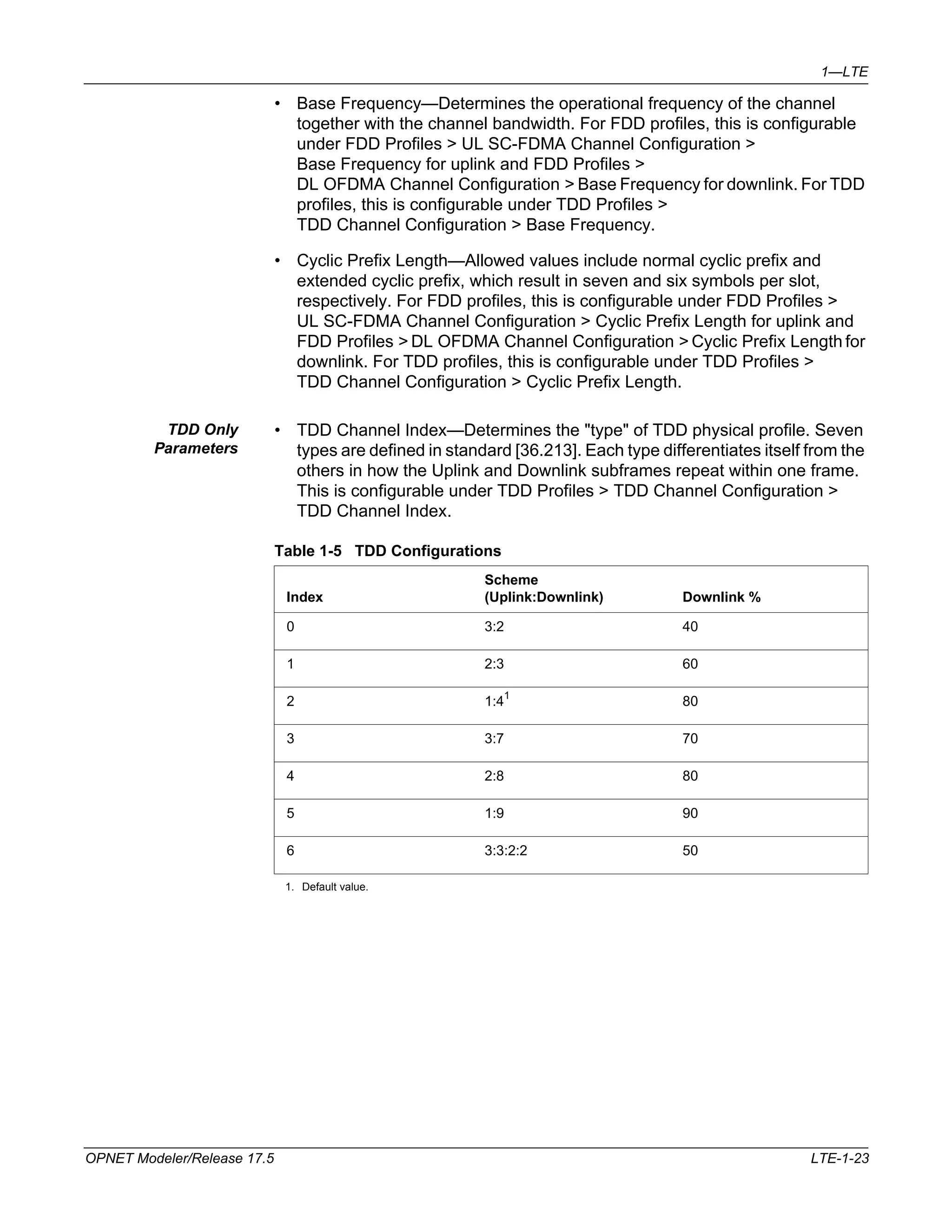 1—LTE 
• Base Frequency—Determines the operational frequency of the channel 
together with the channel bandwidth. For FDD profiles, this is configurable 
under FDD Profiles > UL SC-FDMA Channel Configuration > 
Base Frequency for uplink and FDD Profiles > 
DL OFDMA Channel Configuration > Base Frequency for downlink. For TDD 
profiles, this is configurable under TDD Profiles > 
TDD Channel Configuration > Base Frequency. 
• Cyclic Prefix Length—Allowed values include normal cyclic prefix and 
extended cyclic prefix, which result in seven and six symbols per slot, 
respectively. For FDD profiles, this is configurable under FDD Profiles > 
UL SC-FDMA Channel Configuration > Cyclic Prefix Length for uplink and 
FDD Profiles > DL OFDMA Channel Configuration > Cyclic Prefix Length for 
downlink. For TDD profiles, this is configurable under TDD Profiles > 
TDD Channel Configuration > Cyclic Prefix Length. 
TDD Only 
Parameters 
• TDD Channel Index—Determines the "type" of TDD physical profile. Seven 
types are defined in standard [36.213]. Each type differentiates itself from the 
others in how the Uplink and Downlink subframes repeat within one frame. 
This is configurable under TDD Profiles > TDD Channel Configuration > 
TDD Channel Index. 
Table 1-5 TDD Configurations 
Index 
Scheme 
(Uplink:Downlink) Downlink % 
0 3:2 40 
1 2:3 60 
2 1:41 
3 3:7 70 
4 2:8 80 
5 1:9 90 
6 3:3:2:2 50 
1. Default value. 
80 
OPNET Modeler/Release 17.5 LTE-1-23 
 