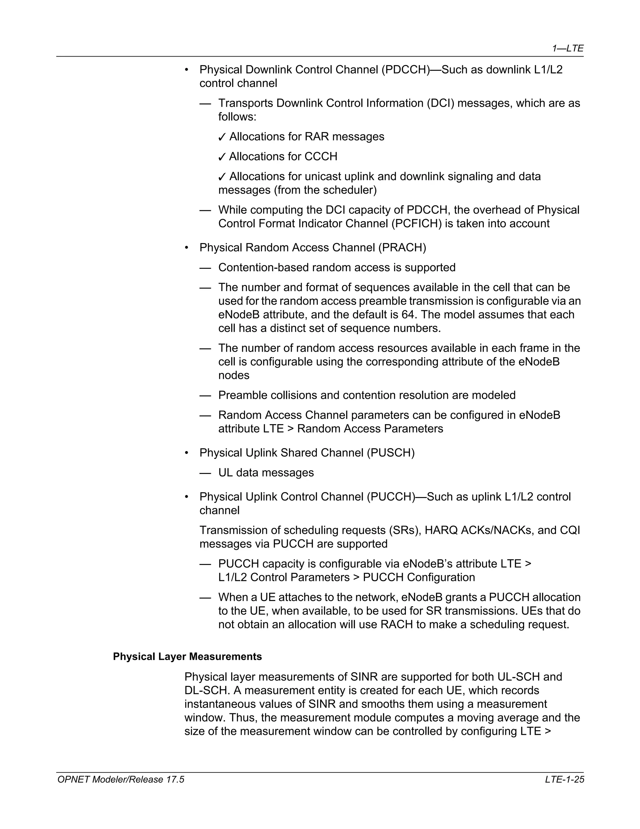 1—LTE 
• Physical Downlink Control Channel (PDCCH)—Such as downlink L1/L2 
control channel 
— Transports Downlink Control Information (DCI) messages, which are as 
follows: 
3 Allocations for RAR messages 
3 Allocations for CCCH 
3 Allocations for unicast uplink and downlink signaling and data 
messages (from the scheduler) 
— While computing the DCI capacity of PDCCH, the overhead of Physical 
Control Format Indicator Channel (PCFICH) is taken into account 
• Physical Random Access Channel (PRACH) 
— Contention-based random access is supported 
— The number and format of sequences available in the cell that can be 
used for the random access preamble transmission is configurable via an 
eNodeB attribute, and the default is 64. The model assumes that each 
cell has a distinct set of sequence numbers. 
— The number of random access resources available in each frame in the 
cell is configurable using the corresponding attribute of the eNodeB 
nodes 
— Preamble collisions and contention resolution are modeled 
— Random Access Channel parameters can be configured in eNodeB 
attribute LTE > Random Access Parameters 
• Physical Uplink Shared Channel (PUSCH) 
— UL data messages 
• Physical Uplink Control Channel (PUCCH)—Such as uplink L1/L2 control 
channel 
Transmission of scheduling requests (SRs), HARQ ACKs/NACKs, and CQI 
messages via PUCCH are supported 
— PUCCH capacity is configurable via eNodeB’s attribute LTE > 
L1/L2 Control Parameters > PUCCH Configuration 
— When a UE attaches to the network, eNodeB grants a PUCCH allocation 
to the UE, when available, to be used for SR transmissions. UEs that do 
not obtain an allocation will use RACH to make a scheduling request. 
Physical Layer Measurements 
Physical layer measurements of SINR are supported for both UL-SCH and 
DL-SCH. A measurement entity is created for each UE, which records 
instantaneous values of SINR and smooths them using a measurement 
window. Thus, the measurement module computes a moving average and the 
size of the measurement window can be controlled by configuring LTE > 
OPNET Modeler/Release 17.5 LTE-1-25 
 
