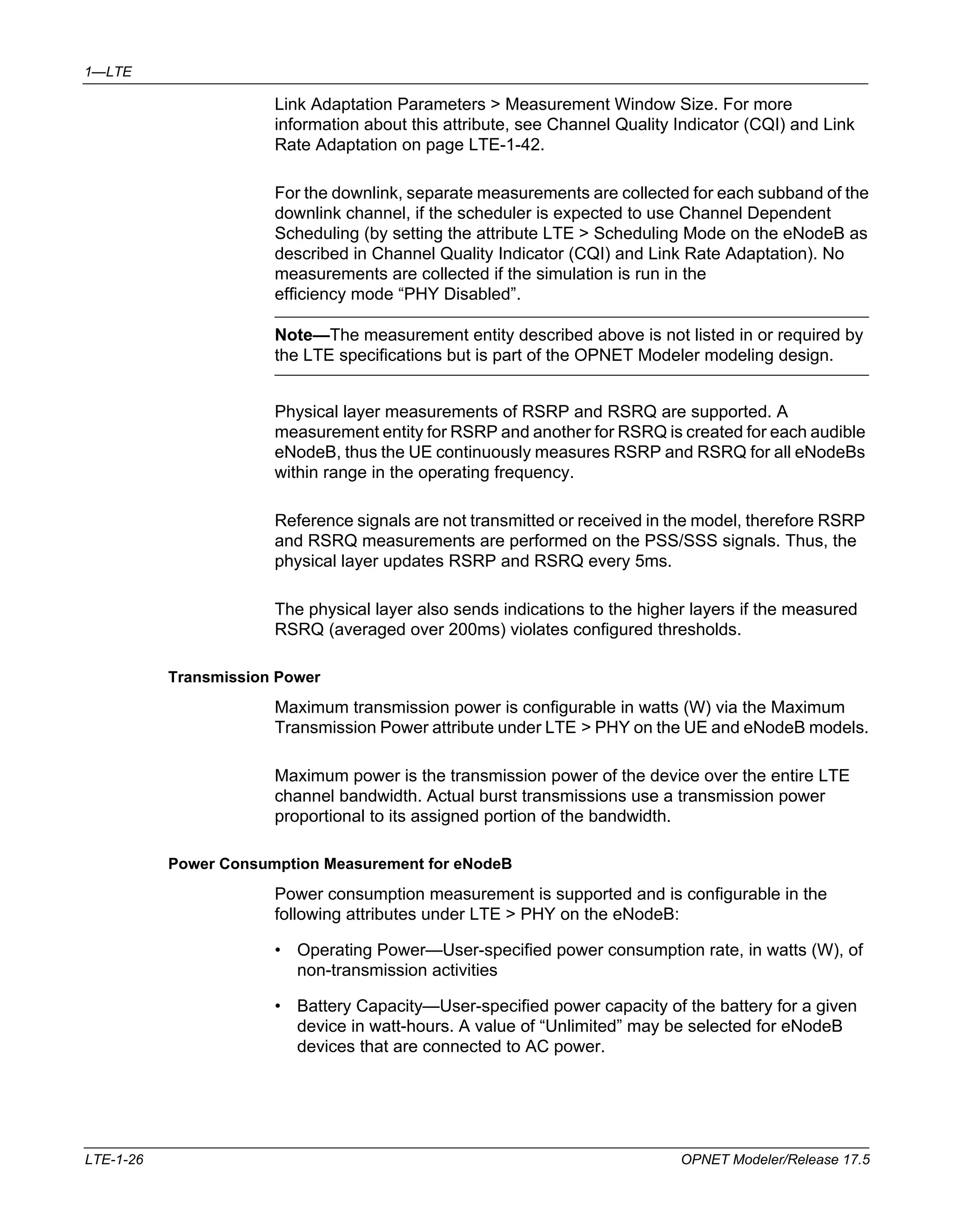 1—LTE 
Link Adaptation Parameters > Measurement Window Size. For more 
information about this attribute, see Channel Quality Indicator (CQI) and Link 
Rate Adaptation on page LTE-1-42. 
For the downlink, separate measurements are collected for each subband of the 
downlink channel, if the scheduler is expected to use Channel Dependent 
Scheduling (by setting the attribute LTE > Scheduling Mode on the eNodeB as 
described in Channel Quality Indicator (CQI) and Link Rate Adaptation). No 
measurements are collected if the simulation is run in the 
efficiency mode “PHY Disabled”. 
Note—The measurement entity described above is not listed in or required by 
the LTE specifications but is part of the OPNET Modeler modeling design. 
Physical layer measurements of RSRP and RSRQ are supported. A 
measurement entity for RSRP and another for RSRQ is created for each audible 
eNodeB, thus the UE continuously measures RSRP and RSRQ for all eNodeBs 
within range in the operating frequency. 
Reference signals are not transmitted or received in the model, therefore RSRP 
and RSRQ measurements are performed on the PSS/SSS signals. Thus, the 
physical layer updates RSRP and RSRQ every 5ms. 
The physical layer also sends indications to the higher layers if the measured 
RSRQ (averaged over 200ms) violates configured thresholds. 
Transmission Power 
Maximum transmission power is configurable in watts (W) via the Maximum 
Transmission Power attribute under LTE > PHY on the UE and eNodeB models. 
Maximum power is the transmission power of the device over the entire LTE 
channel bandwidth. Actual burst transmissions use a transmission power 
proportional to its assigned portion of the bandwidth. 
Power Consumption Measurement for eNodeB 
Power consumption measurement is supported and is configurable in the 
following attributes under LTE > PHY on the eNodeB: 
• Operating Power—User-specified power consumption rate, in watts (W), of 
non-transmission activities 
• Battery Capacity—User-specified power capacity of the battery for a given 
device in watt-hours. A value of “Unlimited” may be selected for eNodeB 
devices that are connected to AC power. 
LTE-1-26 OPNET Modeler/Release 17.5 
 