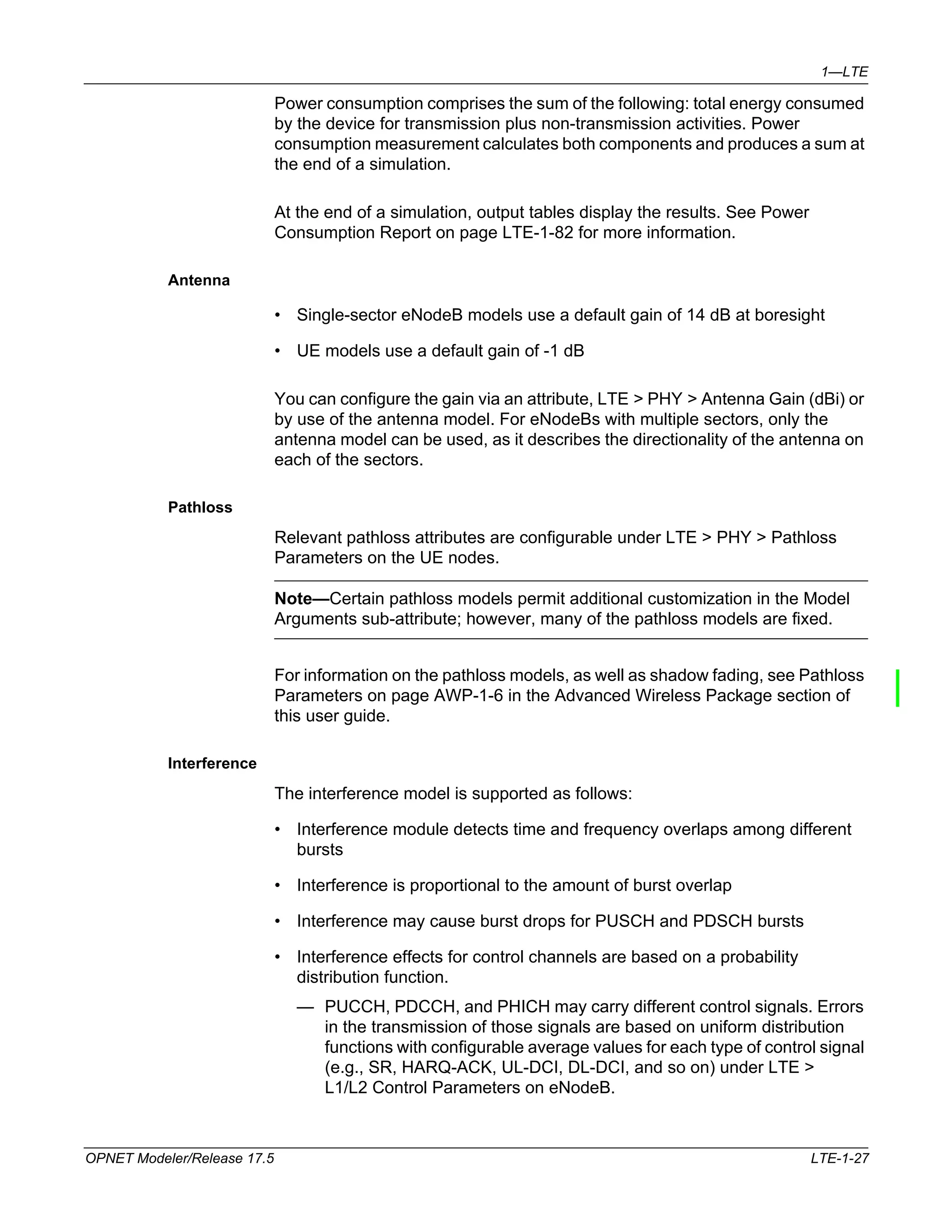 1—LTE 
Power consumption comprises the sum of the following: total energy consumed 
by the device for transmission plus non-transmission activities. Power 
consumption measurement calculates both components and produces a sum at 
the end of a simulation. 
At the end of a simulation, output tables display the results. See Power 
Consumption Report on page LTE-1-82 for more information. 
Antenna 
• Single-sector eNodeB models use a default gain of 14 dB at boresight 
• UE models use a default gain of -1 dB 
You can configure the gain via an attribute, LTE > PHY > Antenna Gain (dBi) or 
by use of the antenna model. For eNodeBs with multiple sectors, only the 
antenna model can be used, as it describes the directionality of the antenna on 
each of the sectors. 
Pathloss 
Relevant pathloss attributes are configurable under LTE > PHY > Pathloss 
Parameters on the UE nodes. 
Note—Certain pathloss models permit additional customization in the Model 
Arguments sub-attribute; however, many of the pathloss models are fixed. 
For information on the pathloss models, as well as shadow fading, see Pathloss 
Parameters on page AWP-1-6 in the Advanced Wireless Package section of 
this user guide. 
Interference 
The interference model is supported as follows: 
• Interference module detects time and frequency overlaps among different 
bursts 
• Interference is proportional to the amount of burst overlap 
• Interference may cause burst drops for PUSCH and PDSCH bursts 
• Interference effects for control channels are based on a probability 
distribution function. 
— PUCCH, PDCCH, and PHICH may carry different control signals. Errors 
in the transmission of those signals are based on uniform distribution 
functions with configurable average values for each type of control signal 
(e.g., SR, HARQ-ACK, UL-DCI, DL-DCI, and so on) under LTE > 
L1/L2 Control Parameters on eNodeB. 
OPNET Modeler/Release 17.5 LTE-1-27 
 