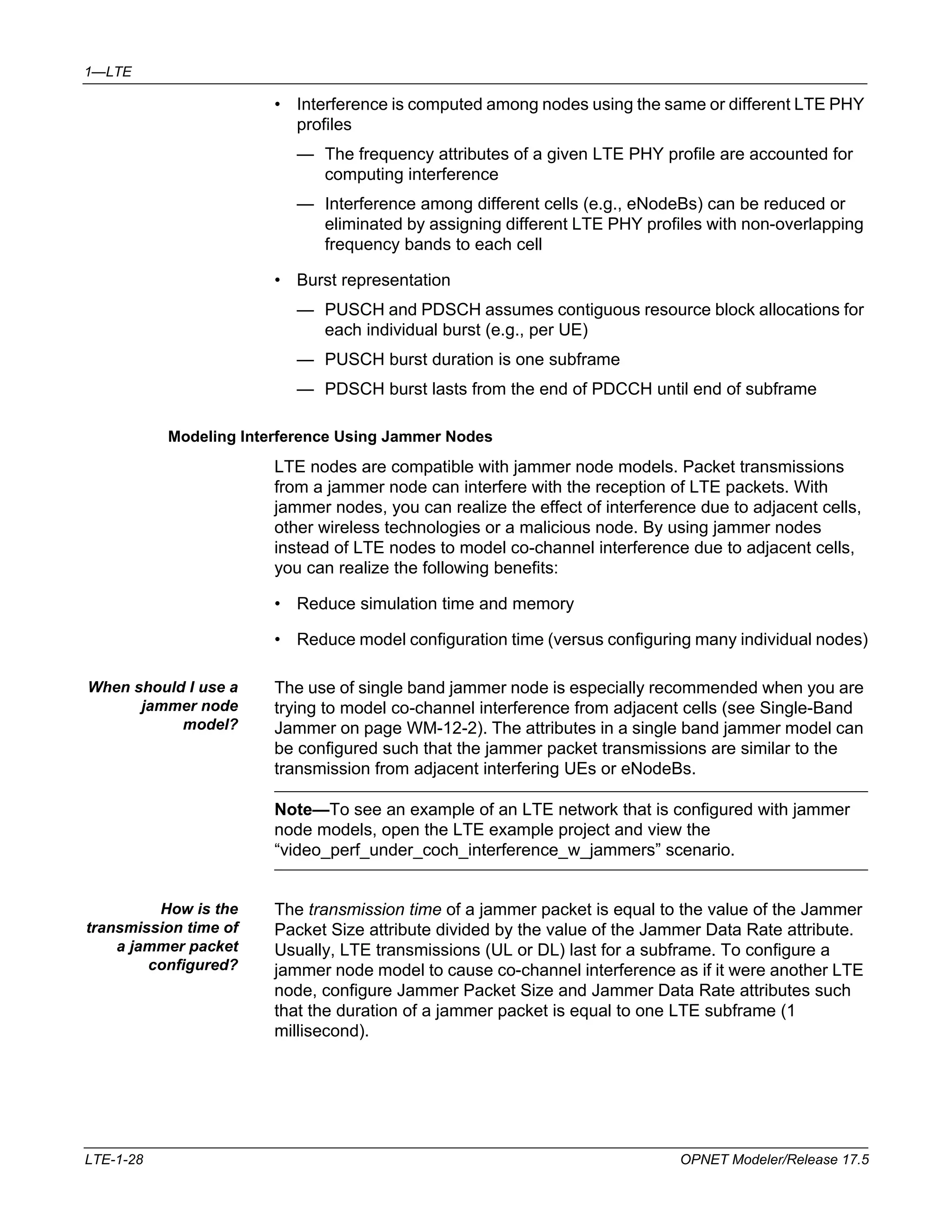 1—LTE 
• Interference is computed among nodes using the same or different LTE PHY 
profiles 
— The frequency attributes of a given LTE PHY profile are accounted for 
computing interference 
— Interference among different cells (e.g., eNodeBs) can be reduced or 
eliminated by assigning different LTE PHY profiles with non-overlapping 
frequency bands to each cell 
• Burst representation 
— PUSCH and PDSCH assumes contiguous resource block allocations for 
each individual burst (e.g., per UE) 
— PUSCH burst duration is one subframe 
— PDSCH burst lasts from the end of PDCCH until end of subframe 
Modeling Interference Using Jammer Nodes 
LTE nodes are compatible with jammer node models. Packet transmissions 
from a jammer node can interfere with the reception of LTE packets. With 
jammer nodes, you can realize the effect of interference due to adjacent cells, 
other wireless technologies or a malicious node. By using jammer nodes 
instead of LTE nodes to model co-channel interference due to adjacent cells, 
you can realize the following benefits: 
• Reduce simulation time and memory 
• Reduce model configuration time (versus configuring many individual nodes) 
When should I use a 
jammer node 
model? 
The use of single band jammer node is especially recommended when you are 
trying to model co-channel interference from adjacent cells (see Single-Band 
Jammer on page WM-12-2). The attributes in a single band jammer model can 
be configured such that the jammer packet transmissions are similar to the 
transmission from adjacent interfering UEs or eNodeBs. 
Note—To see an example of an LTE network that is configured with jammer 
node models, open the LTE example project and view the 
“video_perf_under_coch_interference_w_jammers” scenario. 
How is the 
transmission time of 
a jammer packet 
configured? 
The transmission time of a jammer packet is equal to the value of the Jammer 
Packet Size attribute divided by the value of the Jammer Data Rate attribute. 
Usually, LTE transmissions (UL or DL) last for a subframe. To configure a 
jammer node model to cause co-channel interference as if it were another LTE 
node, configure Jammer Packet Size and Jammer Data Rate attributes such 
that the duration of a jammer packet is equal to one LTE subframe (1 
millisecond). 
LTE-1-28 OPNET Modeler/Release 17.5 
 