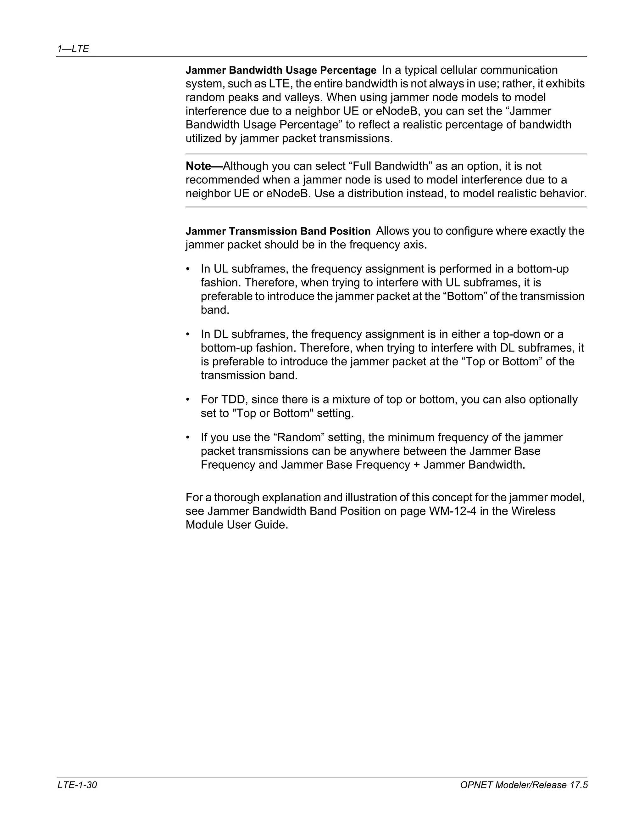 1—LTE 
Jammer Bandwidth Usage Percentage In a typical cellular communication 
system, such as LTE, the entire bandwidth is not always in use; rather, it exhibits 
random peaks and valleys. When using jammer node models to model 
interference due to a neighbor UE or eNodeB, you can set the “Jammer 
Bandwidth Usage Percentage” to reflect a realistic percentage of bandwidth 
utilized by jammer packet transmissions. 
Note—Although you can select “Full Bandwidth” as an option, it is not 
recommended when a jammer node is used to model interference due to a 
neighbor UE or eNodeB. Use a distribution instead, to model realistic behavior. 
Jammer Transmission Band Position Allows you to configure where exactly the 
jammer packet should be in the frequency axis. 
• In UL subframes, the frequency assignment is performed in a bottom-up 
fashion. Therefore, when trying to interfere with UL subframes, it is 
preferable to introduce the jammer packet at the “Bottom” of the transmission 
band. 
• In DL subframes, the frequency assignment is in either a top-down or a 
bottom-up fashion. Therefore, when trying to interfere with DL subframes, it 
is preferable to introduce the jammer packet at the “Top or Bottom” of the 
transmission band. 
• For TDD, since there is a mixture of top or bottom, you can also optionally 
set to "Top or Bottom" setting. 
• If you use the “Random” setting, the minimum frequency of the jammer 
packet transmissions can be anywhere between the Jammer Base 
Frequency and Jammer Base Frequency + Jammer Bandwidth. 
For a thorough explanation and illustration of this concept for the jammer model, 
see Jammer Bandwidth Band Position on page WM-12-4 in the Wireless 
Module User Guide. 
LTE-1-30 OPNET Modeler/Release 17.5 
 
