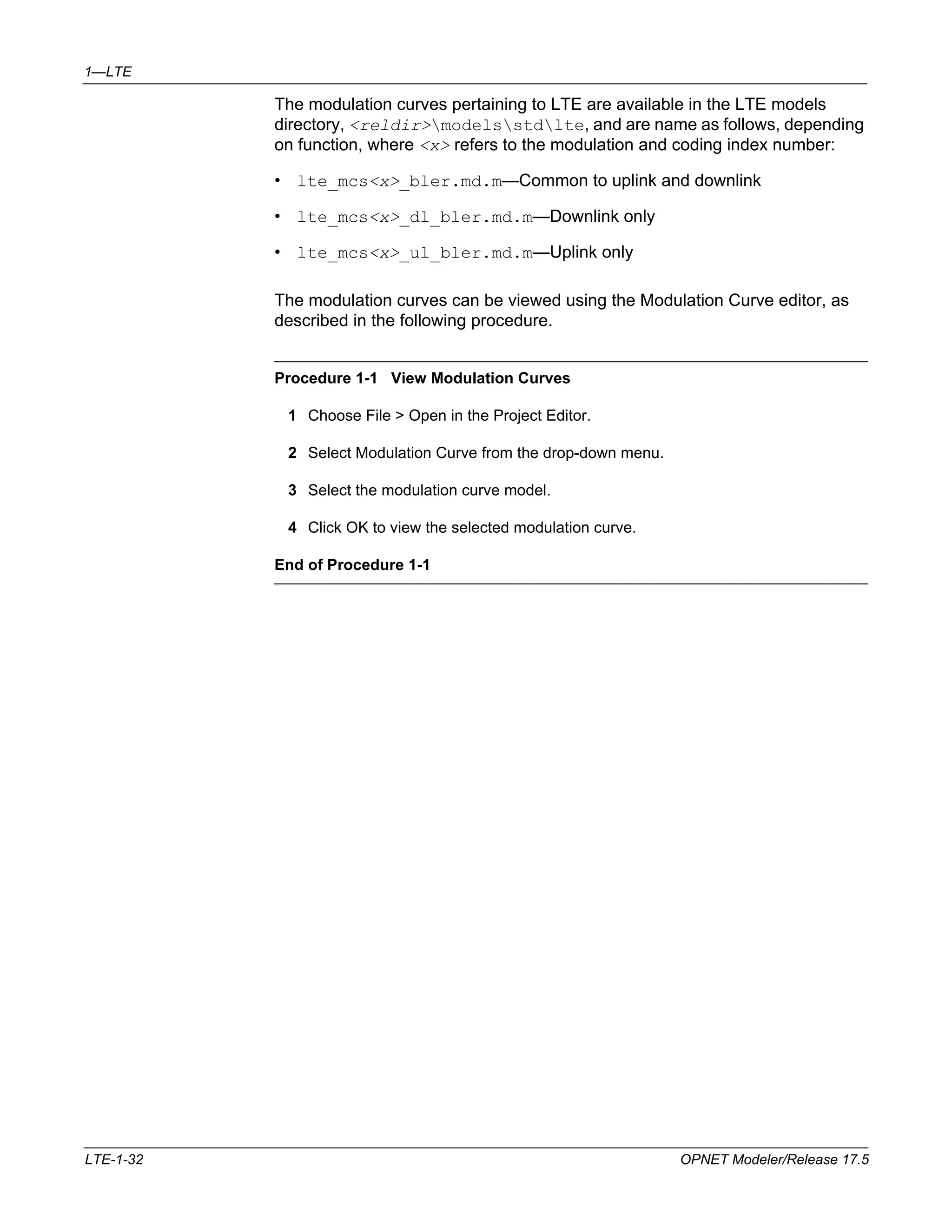 1—LTE 
The modulation curves pertaining to LTE are available in the LTE models 
directory, <reldir>modelsstdlte, and are name as follows, depending 
on function, where <x> refers to the modulation and coding index number: 
• lte_mcs<x>_bler.md.m—Common to uplink and downlink 
• lte_mcs<x>_dl_bler.md.m—Downlink only 
• lte_mcs<x>_ul_bler.md.m—Uplink only 
The modulation curves can be viewed using the Modulation Curve editor, as 
described in the following procedure. 
Procedure 1-1 View Modulation Curves 
1 Choose File > Open in the Project Editor. 
2 Select Modulation Curve from the drop-down menu. 
3 Select the modulation curve model. 
4 Click OK to view the selected modulation curve. 
End of Procedure 1-1 
LTE-1-32 OPNET Modeler/Release 17.5 
 