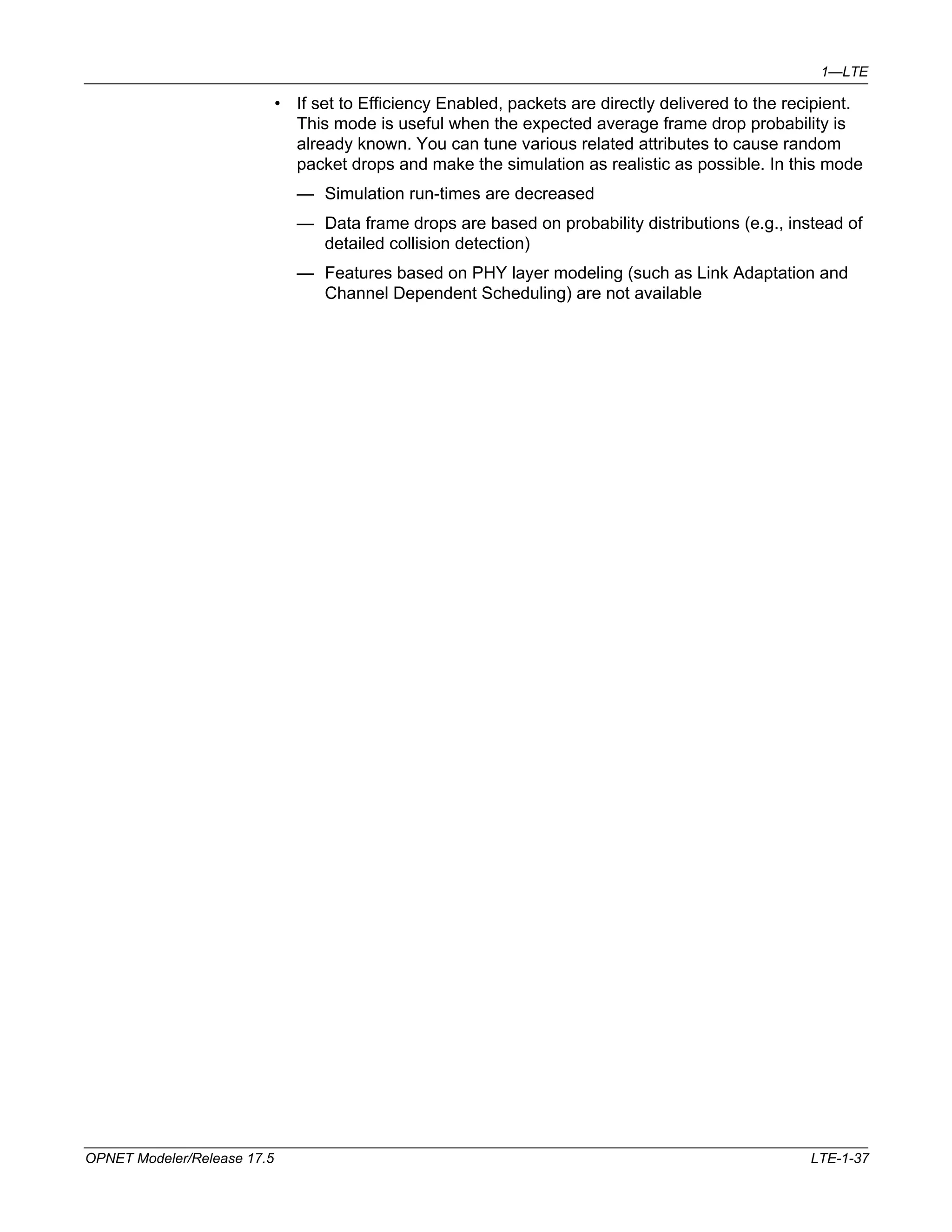 1—LTE 
• If set to Efficiency Enabled, packets are directly delivered to the recipient. 
This mode is useful when the expected average frame drop probability is 
already known. You can tune various related attributes to cause random 
packet drops and make the simulation as realistic as possible. In this mode 
— Simulation run-times are decreased 
— Data frame drops are based on probability distributions (e.g., instead of 
detailed collision detection) 
— Features based on PHY layer modeling (such as Link Adaptation and 
Channel Dependent Scheduling) are not available 
OPNET Modeler/Release 17.5 LTE-1-37 
 