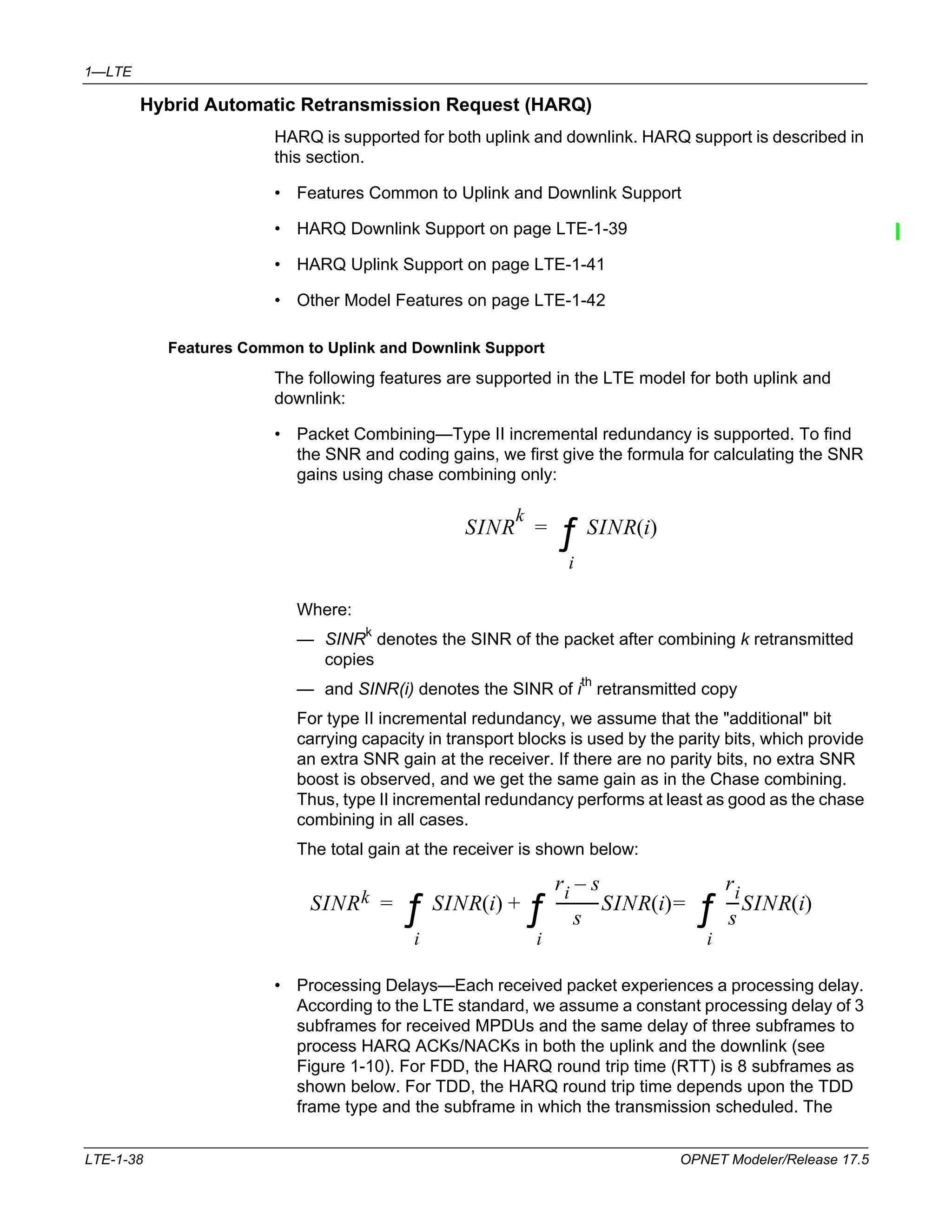 1—LTE 
Hybrid Automatic Retransmission Request (HARQ) 
HARQ is supported for both uplink and downlink. HARQ support is described in 
this section. 
• Features Common to Uplink and Downlink Support 
• HARQ Downlink Support on page LTE-1-39 
• HARQ Uplink Support on page LTE-1-41 
• Other Model Features on page LTE-1-42 
Features Common to Uplink and Downlink Support 
The following features are supported in the LTE model for both uplink and 
downlink: 
• Packet Combining—Type II incremental redundancy is supported. To find 
the SNR and coding gains, we first give the formula for calculating the SNR 
gains using chase combining only: 
SINR 
k 
SINR(i) 
= Σ 
i 
Where: 
— SINRk denotes the SINR of the packet after combining k retransmitted 
copies 
— and SINR(i) denotes the SINR of ith retransmitted copy 
For type II incremental redundancy, we assume that the "additional" bit 
carrying capacity in transport blocks is used by the parity bits, which provide 
an extra SNR gain at the receiver. If there are no parity bits, no extra SNR 
boost is observed, and we get the same gain as in the Chase combining. 
Thus, type II incremental redundancy performs at least as good as the chase 
combining in all cases. 
The total gain at the receiver is shown below: 
SINRk SINR(i) 
= Σ 
+ Σ 
i 
ri – s 
s 
------------SINR(i) 
ri 
s 
---SINR(i) 
= Σ 
i 
i 
• Processing Delays—Each received packet experiences a processing delay. 
According to the LTE standard, we assume a constant processing delay of 3 
subframes for received MPDUs and the same delay of three subframes to 
process HARQ ACKs/NACKs in both the uplink and the downlink (see 
Figure 1-10). For FDD, the HARQ round trip time (RTT) is 8 subframes as 
shown below. For TDD, the HARQ round trip time depends upon the TDD 
frame type and the subframe in which the transmission scheduled. The 
LTE-1-38 OPNET Modeler/Release 17.5 
 