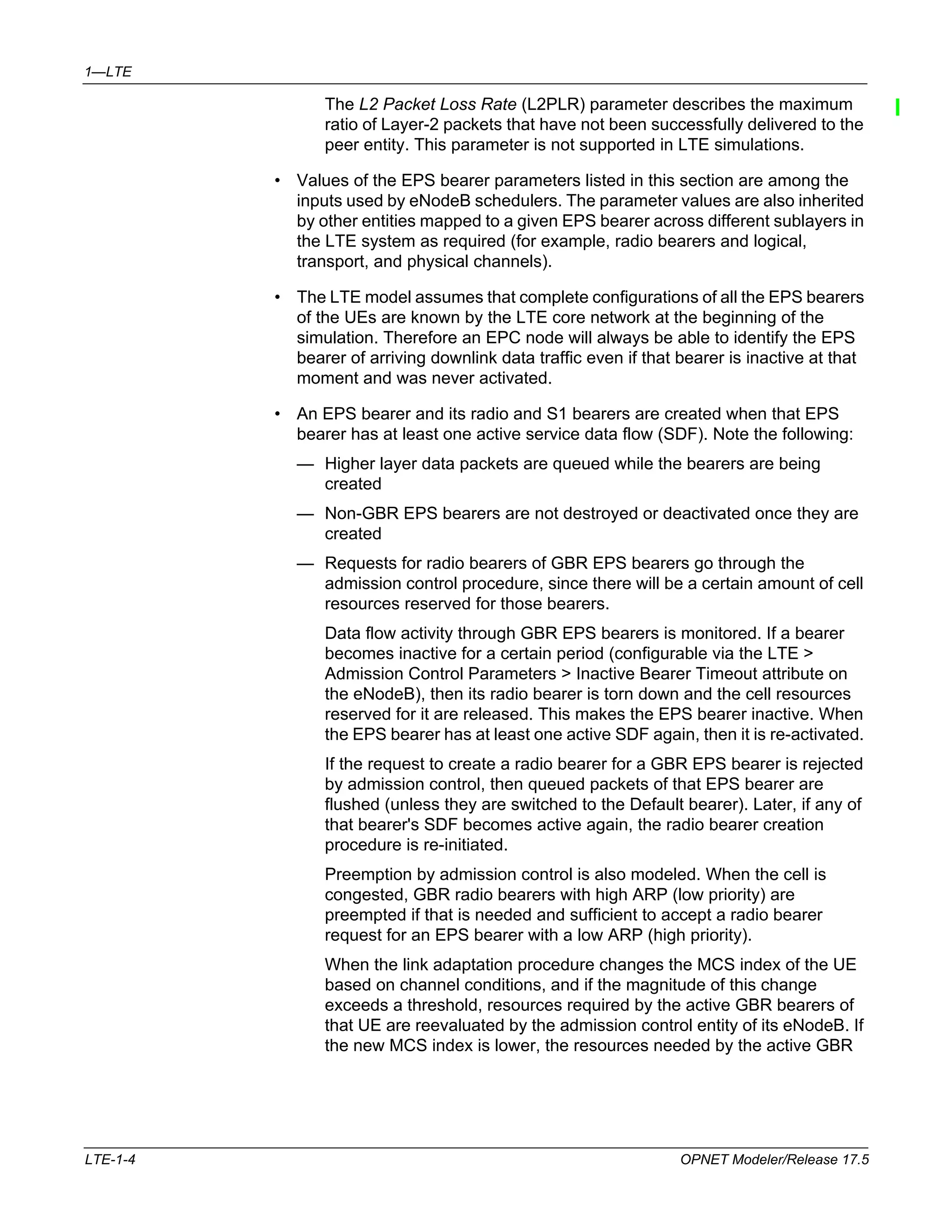 1—LTE 
The L2 Packet Loss Rate (L2PLR) parameter describes the maximum 
ratio of Layer-2 packets that have not been successfully delivered to the 
peer entity. This parameter is not supported in LTE simulations. 
• Values of the EPS bearer parameters listed in this section are among the 
inputs used by eNodeB schedulers. The parameter values are also inherited 
by other entities mapped to a given EPS bearer across different sublayers in 
the LTE system as required (for example, radio bearers and logical, 
transport, and physical channels). 
• The LTE model assumes that complete configurations of all the EPS bearers 
of the UEs are known by the LTE core network at the beginning of the 
simulation. Therefore an EPC node will always be able to identify the EPS 
bearer of arriving downlink data traffic even if that bearer is inactive at that 
moment and was never activated. 
• An EPS bearer and its radio and S1 bearers are created when that EPS 
bearer has at least one active service data flow (SDF). Note the following: 
— Higher layer data packets are queued while the bearers are being 
created 
— Non-GBR EPS bearers are not destroyed or deactivated once they are 
created 
— Requests for radio bearers of GBR EPS bearers go through the 
admission control procedure, since there will be a certain amount of cell 
resources reserved for those bearers. 
Data flow activity through GBR EPS bearers is monitored. If a bearer 
becomes inactive for a certain period (configurable via the LTE > 
Admission Control Parameters > Inactive Bearer Timeout attribute on 
the eNodeB), then its radio bearer is torn down and the cell resources 
reserved for it are released. This makes the EPS bearer inactive. When 
the EPS bearer has at least one active SDF again, then it is re-activated. 
If the request to create a radio bearer for a GBR EPS bearer is rejected 
by admission control, then queued packets of that EPS bearer are 
flushed (unless they are switched to the Default bearer). Later, if any of 
that bearer's SDF becomes active again, the radio bearer creation 
procedure is re-initiated. 
Preemption by admission control is also modeled. When the cell is 
congested, GBR radio bearers with high ARP (low priority) are 
preempted if that is needed and sufficient to accept a radio bearer 
request for an EPS bearer with a low ARP (high priority). 
When the link adaptation procedure changes the MCS index of the UE 
based on channel conditions, and if the magnitude of this change 
exceeds a threshold, resources required by the active GBR bearers of 
that UE are reevaluated by the admission control entity of its eNodeB. If 
the new MCS index is lower, the resources needed by the active GBR 
LTE-1-4 OPNET Modeler/Release 17.5 
 