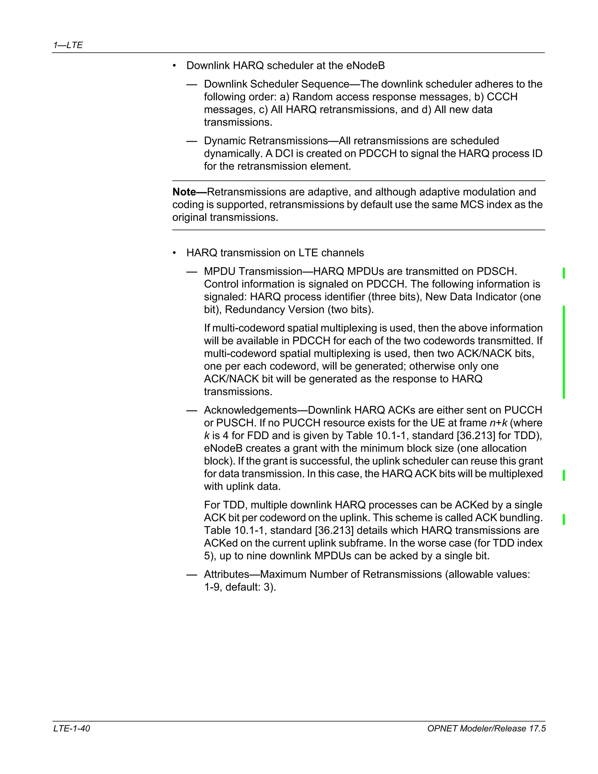 1—LTE 
• Downlink HARQ scheduler at the eNodeB 
— Downlink Scheduler Sequence—The downlink scheduler adheres to the 
following order: a) Random access response messages, b) CCCH 
messages, c) All HARQ retransmissions, and d) All new data 
transmissions. 
— Dynamic Retransmissions—All retransmissions are scheduled 
dynamically. A DCI is created on PDCCH to signal the HARQ process ID 
for the retransmission element. 
Note—Retransmissions are adaptive, and although adaptive modulation and 
coding is supported, retransmissions by default use the same MCS index as the 
original transmissions. 
• HARQ transmission on LTE channels 
— MPDU Transmission—HARQ MPDUs are transmitted on PDSCH. 
Control information is signaled on PDCCH. The following information is 
signaled: HARQ process identifier (three bits), New Data Indicator (one 
bit), Redundancy Version (two bits). 
If multi-codeword spatial multiplexing is used, then the above information 
will be available in PDCCH for each of the two codewords transmitted. If 
multi-codeword spatial multiplexing is used, then two ACK/NACK bits, 
one per each codeword, will be generated; otherwise only one 
ACK/NACK bit will be generated as the response to HARQ 
transmissions. 
— Acknowledgements—Downlink HARQ ACKs are either sent on PUCCH 
or PUSCH. If no PUCCH resource exists for the UE at frame n+k (where 
k is 4 for FDD and is given by Table 10.1-1, standard [36.213] for TDD), 
eNodeB creates a grant with the minimum block size (one allocation 
block). If the grant is successful, the uplink scheduler can reuse this grant 
for data transmission. In this case, the HARQ ACK bits will be multiplexed 
with uplink data. 
For TDD, multiple downlink HARQ processes can be ACKed by a single 
ACK bit per codeword on the uplink. This scheme is called ACK bundling. 
Table 10.1-1, standard [36.213] details which HARQ transmissions are 
ACKed on the current uplink subframe. In the worse case (for TDD index 
5), up to nine downlink MPDUs can be acked by a single bit. 
— Attributes—Maximum Number of Retransmissions (allowable values: 
1-9, default: 3). 
LTE-1-40 OPNET Modeler/Release 17.5 
 