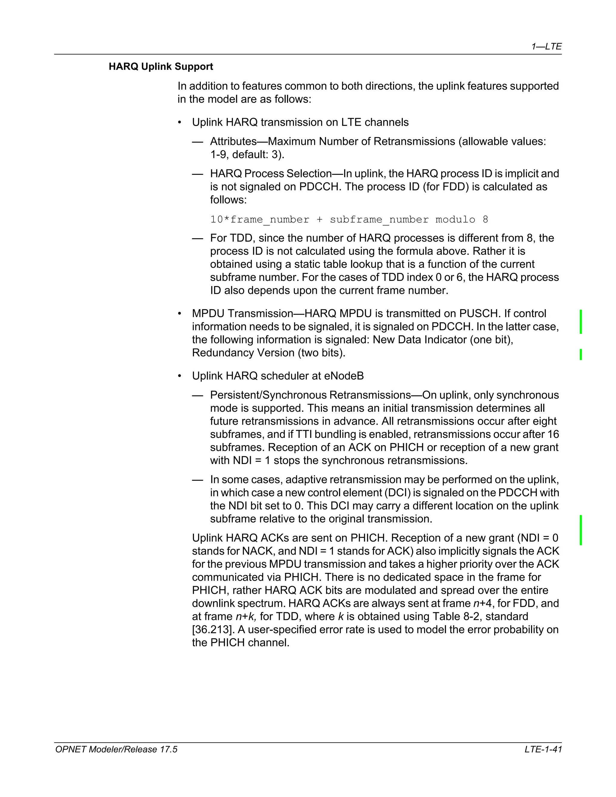 1—LTE 
HARQ Uplink Support 
In addition to features common to both directions, the uplink features supported 
in the model are as follows: 
• Uplink HARQ transmission on LTE channels 
— Attributes—Maximum Number of Retransmissions (allowable values: 
1-9, default: 3). 
— HARQ Process Selection—In uplink, the HARQ process ID is implicit and 
is not signaled on PDCCH. The process ID (for FDD) is calculated as 
follows: 
10*frame_number + subframe_number modulo 8 
— For TDD, since the number of HARQ processes is different from 8, the 
process ID is not calculated using the formula above. Rather it is 
obtained using a static table lookup that is a function of the current 
subframe number. For the cases of TDD index 0 or 6, the HARQ process 
ID also depends upon the current frame number. 
• MPDU Transmission—HARQ MPDU is transmitted on PUSCH. If control 
information needs to be signaled, it is signaled on PDCCH. In the latter case, 
the following information is signaled: New Data Indicator (one bit), 
Redundancy Version (two bits). 
• Uplink HARQ scheduler at eNodeB 
— Persistent/Synchronous Retransmissions—On uplink, only synchronous 
mode is supported. This means an initial transmission determines all 
future retransmissions in advance. All retransmissions occur after eight 
subframes, and if TTI bundling is enabled, retransmissions occur after 16 
subframes. Reception of an ACK on PHICH or reception of a new grant 
with NDI = 1 stops the synchronous retransmissions. 
— In some cases, adaptive retransmission may be performed on the uplink, 
in which case a new control element (DCI) is signaled on the PDCCH with 
the NDI bit set to 0. This DCI may carry a different location on the uplink 
subframe relative to the original transmission. 
Uplink HARQ ACKs are sent on PHICH. Reception of a new grant (NDI = 0 
stands for NACK, and NDI = 1 stands for ACK) also implicitly signals the ACK 
for the previous MPDU transmission and takes a higher priority over the ACK 
communicated via PHICH. There is no dedicated space in the frame for 
PHICH, rather HARQ ACK bits are modulated and spread over the entire 
downlink spectrum. HARQ ACKs are always sent at frame n+4, for FDD, and 
at frame n+k, for TDD, where k is obtained using Table 8-2, standard 
[36.213]. A user-specified error rate is used to model the error probability on 
the PHICH channel. 
OPNET Modeler/Release 17.5 LTE-1-41 
 