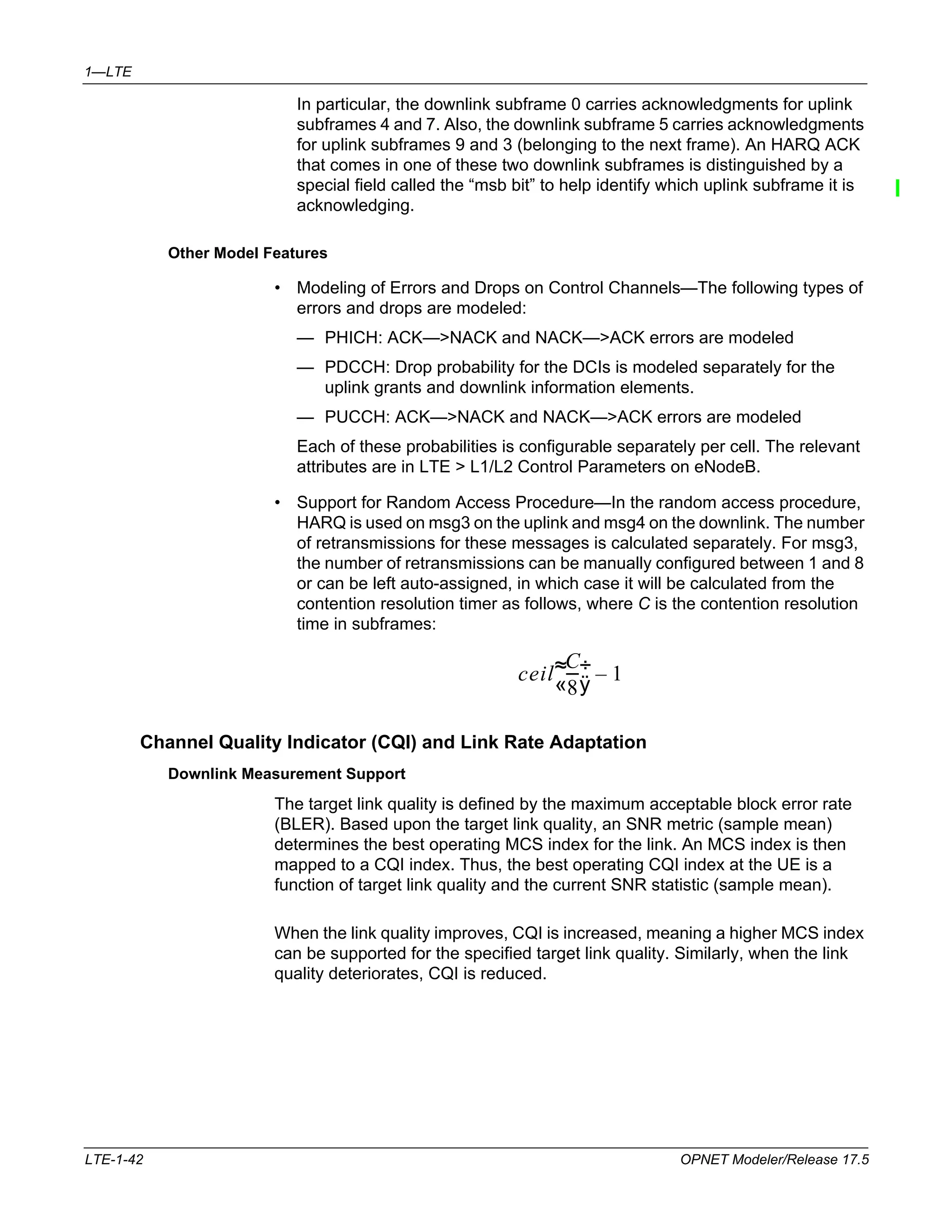 1—LTE 
In particular, the downlink subframe 0 carries acknowledgments for uplink 
subframes 4 and 7. Also, the downlink subframe 5 carries acknowledgments 
for uplink subframes 9 and 3 (belonging to the next frame). An HARQ ACK 
that comes in one of these two downlink subframes is distinguished by a 
special field called the “msb bit” to help identify which uplink subframe it is 
acknowledging. 
Other Model Features 
• Modeling of Errors and Drops on Control Channels—The following types of 
errors and drops are modeled: 
— PHICH: ACK—>NACK and NACK—>ACK errors are modeled 
— PDCCH: Drop probability for the DCIs is modeled separately for the 
uplink grants and downlink information elements. 
— PUCCH: ACK—>NACK and NACK—>ACK errors are modeled 
Each of these probabilities is configurable separately per cell. The relevant 
attributes are in LTE > L1/L2 Control Parameters on eNodeB. 
• Support for Random Access Procedure—In the random access procedure, 
HARQ is used on msg3 on the uplink and msg4 on the downlink. The number 
of retransmissions for these messages is calculated separately. For msg3, 
the number of retransmissions can be manually configured between 1 and 8 
or can be left auto-assigned, in which case it will be calculated from the 
contention resolution timer as follows, where C is the contention resolution 
time in subframes: 
ceil 
C 
8 
  – 1 
--- 
  
Channel Quality Indicator (CQI) and Link Rate Adaptation 
Downlink Measurement Support 
The target link quality is defined by the maximum acceptable block error rate 
(BLER). Based upon the target link quality, an SNR metric (sample mean) 
determines the best operating MCS index for the link. An MCS index is then 
mapped to a CQI index. Thus, the best operating CQI index at the UE is a 
function of target link quality and the current SNR statistic (sample mean). 
When the link quality improves, CQI is increased, meaning a higher MCS index 
can be supported for the specified target link quality. Similarly, when the link 
quality deteriorates, CQI is reduced. 
LTE-1-42 OPNET Modeler/Release 17.5 
 