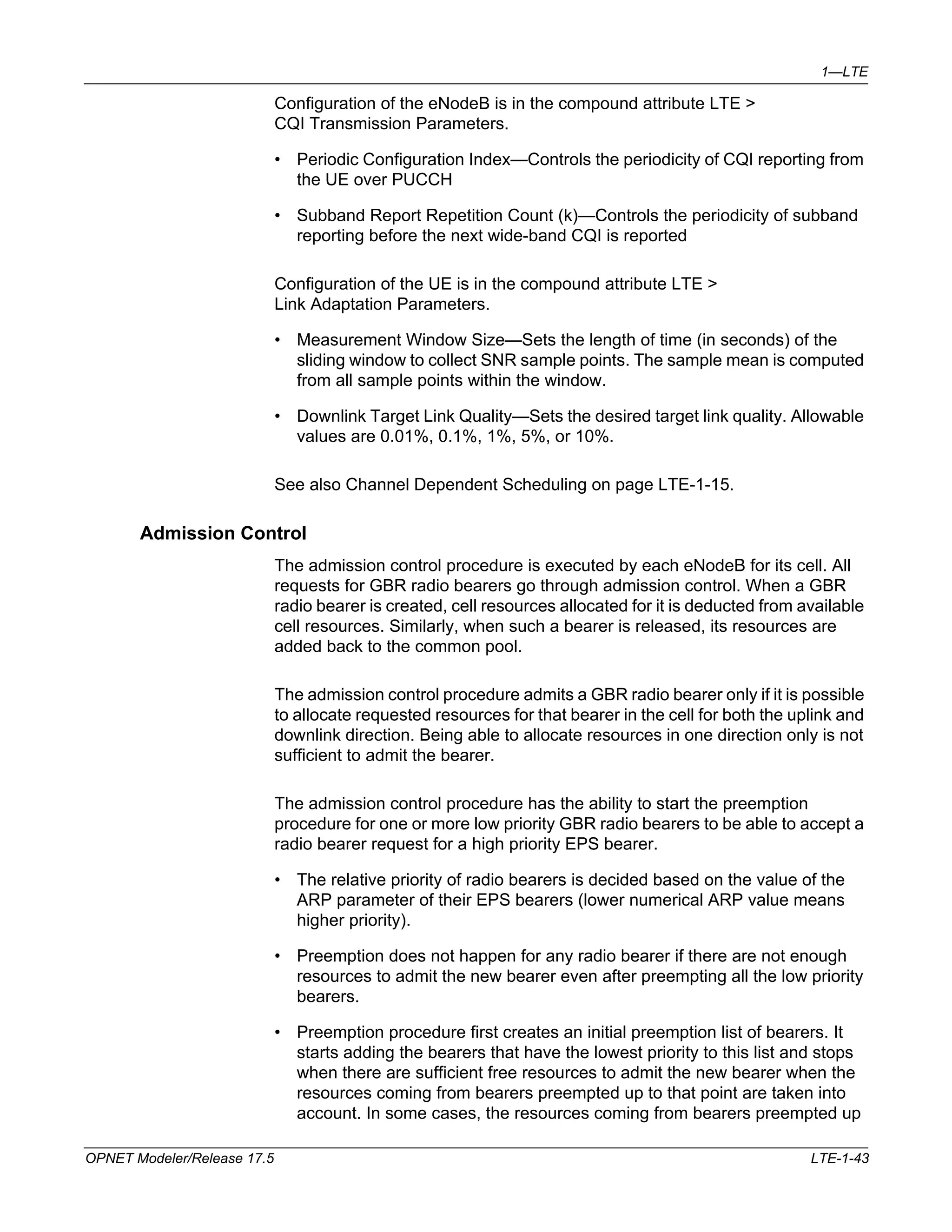 1—LTE 
Configuration of the eNodeB is in the compound attribute LTE > 
CQI Transmission Parameters. 
• Periodic Configuration Index—Controls the periodicity of CQI reporting from 
the UE over PUCCH 
• Subband Report Repetition Count (k)—Controls the periodicity of subband 
reporting before the next wide-band CQI is reported 
Configuration of the UE is in the compound attribute LTE > 
Link Adaptation Parameters. 
• Measurement Window Size—Sets the length of time (in seconds) of the 
sliding window to collect SNR sample points. The sample mean is computed 
from all sample points within the window. 
• Downlink Target Link Quality—Sets the desired target link quality. Allowable 
values are 0.01%, 0.1%, 1%, 5%, or 10%. 
See also Channel Dependent Scheduling on page LTE-1-15. 
Admission Control 
The admission control procedure is executed by each eNodeB for its cell. All 
requests for GBR radio bearers go through admission control. When a GBR 
radio bearer is created, cell resources allocated for it is deducted from available 
cell resources. Similarly, when such a bearer is released, its resources are 
added back to the common pool. 
The admission control procedure admits a GBR radio bearer only if it is possible 
to allocate requested resources for that bearer in the cell for both the uplink and 
downlink direction. Being able to allocate resources in one direction only is not 
sufficient to admit the bearer. 
The admission control procedure has the ability to start the preemption 
procedure for one or more low priority GBR radio bearers to be able to accept a 
radio bearer request for a high priority EPS bearer. 
• The relative priority of radio bearers is decided based on the value of the 
ARP parameter of their EPS bearers (lower numerical ARP value means 
higher priority). 
• Preemption does not happen for any radio bearer if there are not enough 
resources to admit the new bearer even after preempting all the low priority 
bearers. 
• Preemption procedure first creates an initial preemption list of bearers. It 
starts adding the bearers that have the lowest priority to this list and stops 
when there are sufficient free resources to admit the new bearer when the 
resources coming from bearers preempted up to that point are taken into 
account. In some cases, the resources coming from bearers preempted up 
OPNET Modeler/Release 17.5 LTE-1-43 
 