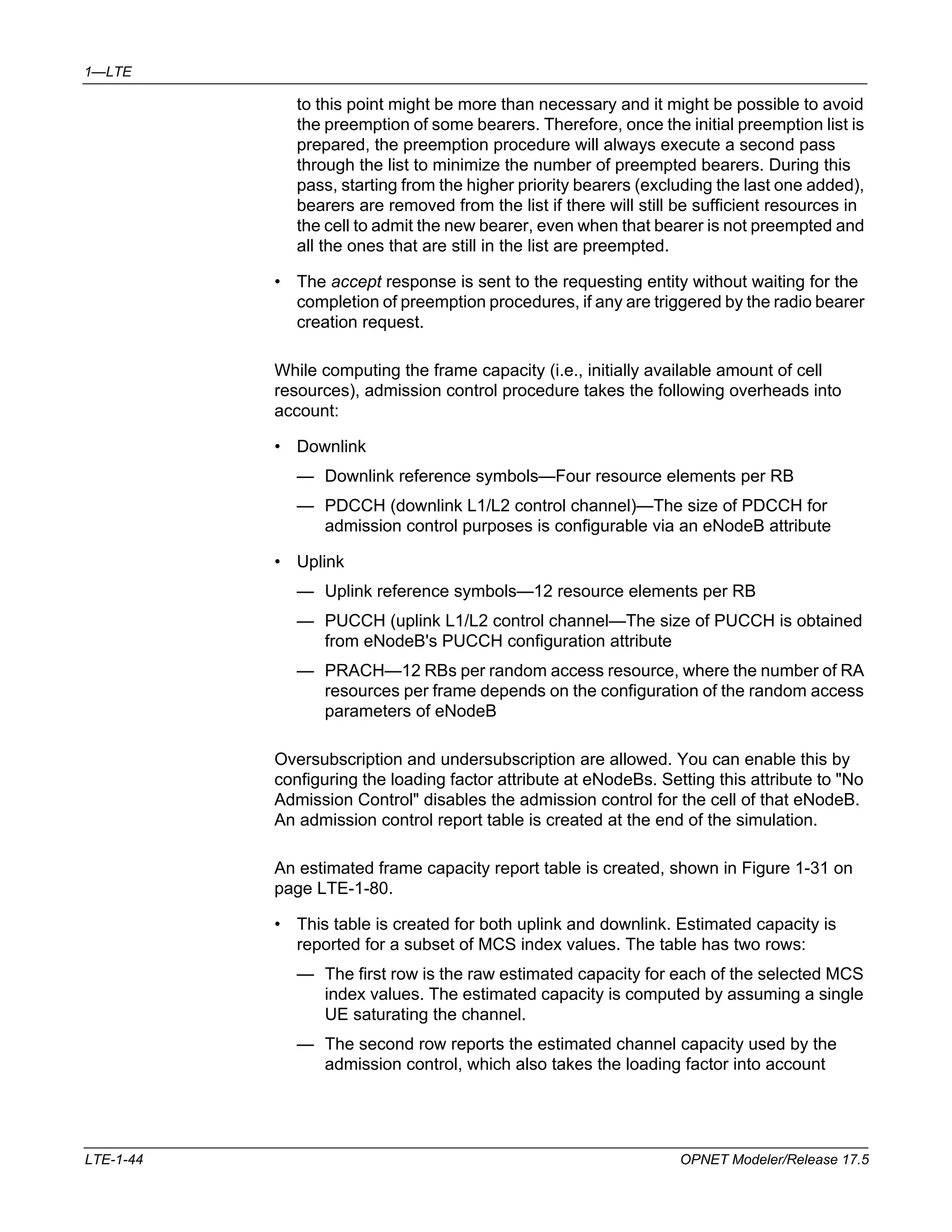 1—LTE 
to this point might be more than necessary and it might be possible to avoid 
the preemption of some bearers. Therefore, once the initial preemption list is 
prepared, the preemption procedure will always execute a second pass 
through the list to minimize the number of preempted bearers. During this 
pass, starting from the higher priority bearers (excluding the last one added), 
bearers are removed from the list if there will still be sufficient resources in 
the cell to admit the new bearer, even when that bearer is not preempted and 
all the ones that are still in the list are preempted. 
• The accept response is sent to the requesting entity without waiting for the 
completion of preemption procedures, if any are triggered by the radio bearer 
creation request. 
While computing the frame capacity (i.e., initially available amount of cell 
resources), admission control procedure takes the following overheads into 
account: 
• Downlink 
— Downlink reference symbols—Four resource elements per RB 
— PDCCH (downlink L1/L2 control channel)—The size of PDCCH for 
admission control purposes is configurable via an eNodeB attribute 
• Uplink 
— Uplink reference symbols—12 resource elements per RB 
— PUCCH (uplink L1/L2 control channel—The size of PUCCH is obtained 
from eNodeB's PUCCH configuration attribute 
— PRACH—12 RBs per random access resource, where the number of RA 
resources per frame depends on the configuration of the random access 
parameters of eNodeB 
Oversubscription and undersubscription are allowed. You can enable this by 
configuring the loading factor attribute at eNodeBs. Setting this attribute to "No 
Admission Control" disables the admission control for the cell of that eNodeB. 
An admission control report table is created at the end of the simulation. 
An estimated frame capacity report table is created, shown in Figure 1-31 on 
page LTE-1-80. 
• This table is created for both uplink and downlink. Estimated capacity is 
reported for a subset of MCS index values. The table has two rows: 
— The first row is the raw estimated capacity for each of the selected MCS 
index values. The estimated capacity is computed by assuming a single 
UE saturating the channel. 
— The second row reports the estimated channel capacity used by the 
admission control, which also takes the loading factor into account 
LTE-1-44 OPNET Modeler/Release 17.5 
 