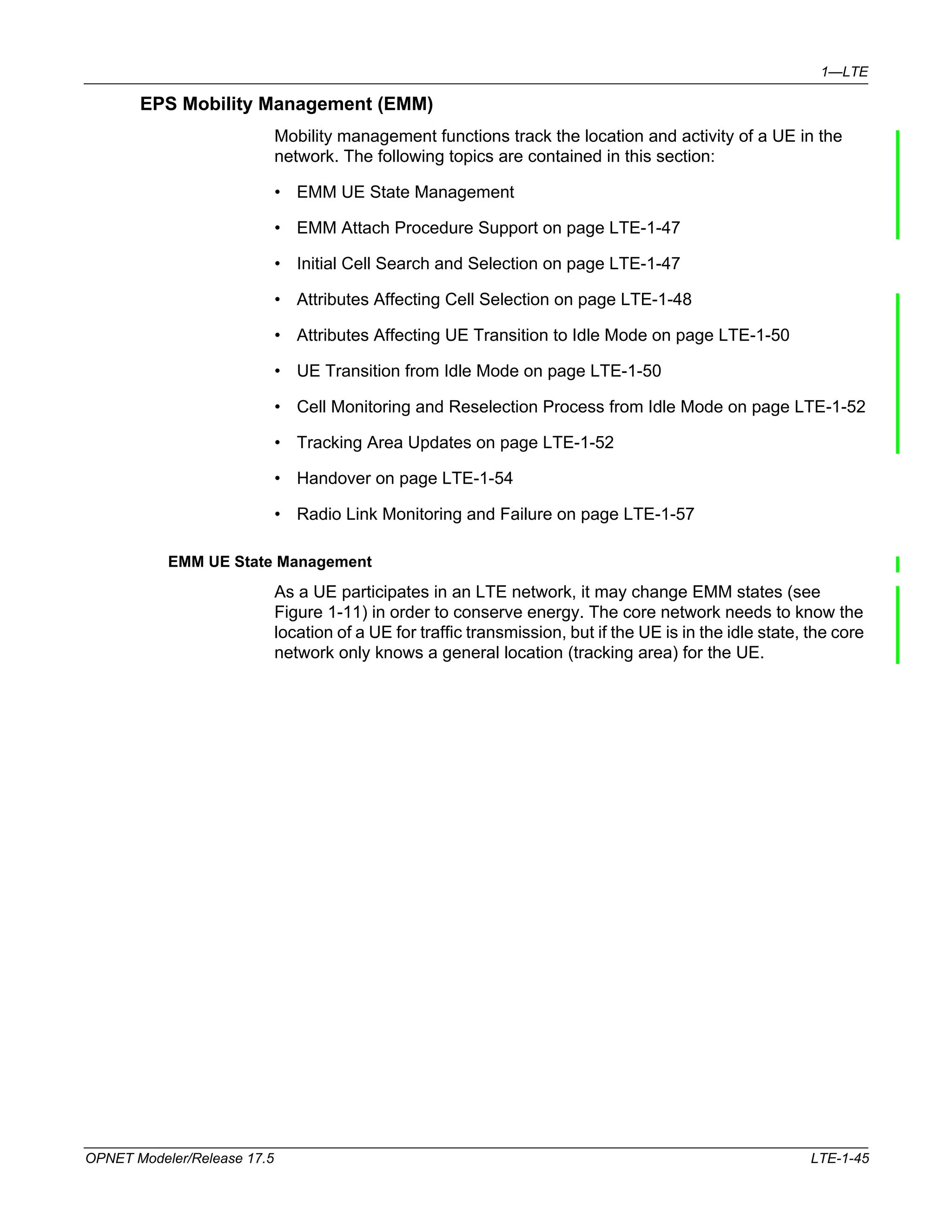 1—LTE 
EPS Mobility Management (EMM) 
Mobility management functions track the location and activity of a UE in the 
network. The following topics are contained in this section: 
• EMM UE State Management 
• EMM Attach Procedure Support on page LTE-1-47 
• Initial Cell Search and Selection on page LTE-1-47 
• Attributes Affecting Cell Selection on page LTE-1-48 
• Attributes Affecting UE Transition to Idle Mode on page LTE-1-50 
• UE Transition from Idle Mode on page LTE-1-50 
• Cell Monitoring and Reselection Process from Idle Mode on page LTE-1-52 
• Tracking Area Updates on page LTE-1-52 
• Handover on page LTE-1-54 
• Radio Link Monitoring and Failure on page LTE-1-57 
EMM UE State Management 
As a UE participates in an LTE network, it may change EMM states (see 
Figure 1-11) in order to conserve energy. The core network needs to know the 
location of a UE for traffic transmission, but if the UE is in the idle state, the core 
network only knows a general location (tracking area) for the UE. 
OPNET Modeler/Release 17.5 LTE-1-45 
 