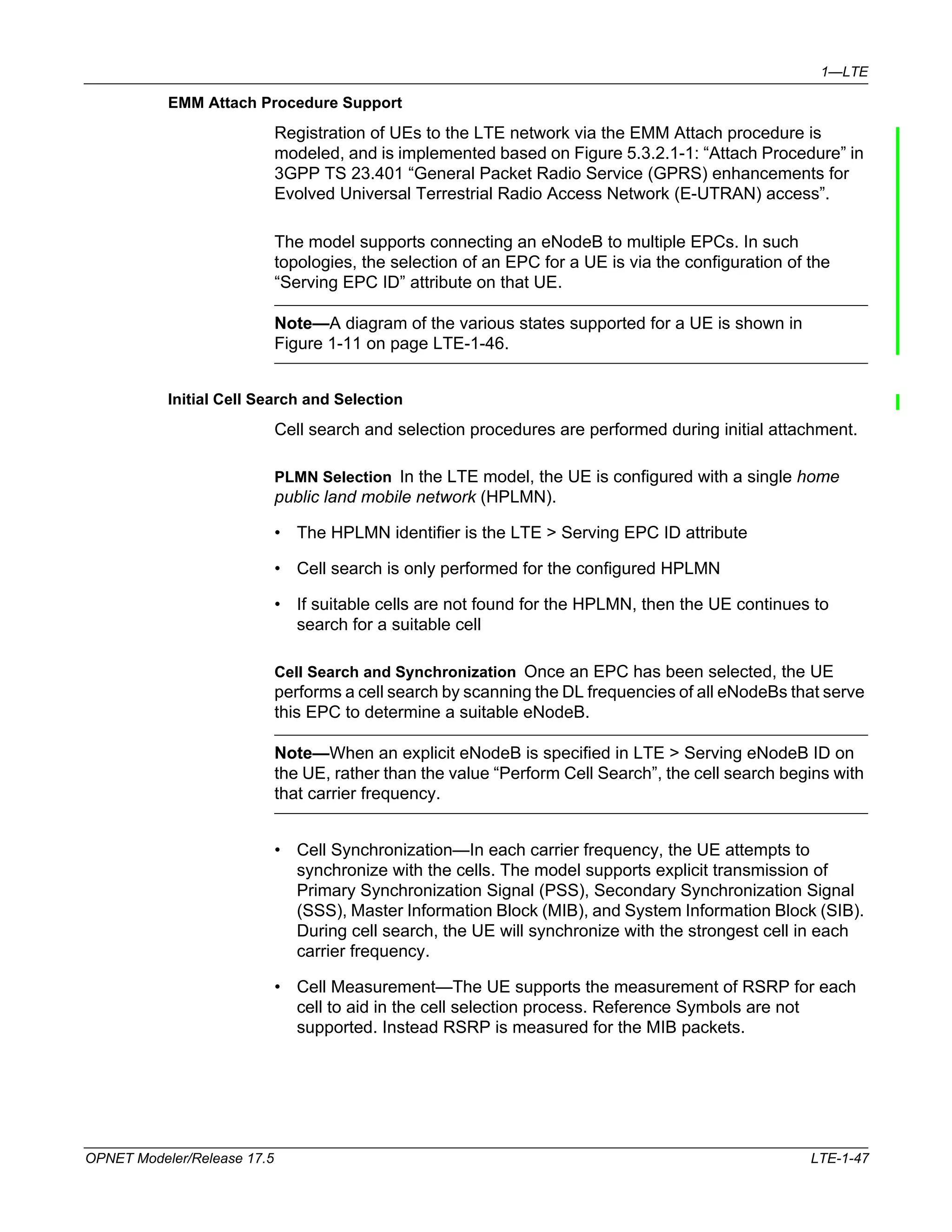 1—LTE 
EMM Attach Procedure Support 
Registration of UEs to the LTE network via the EMM Attach procedure is 
modeled, and is implemented based on Figure 5.3.2.1-1: “Attach Procedure” in 
3GPP TS 23.401 “General Packet Radio Service (GPRS) enhancements for 
Evolved Universal Terrestrial Radio Access Network (E-UTRAN) access”. 
The model supports connecting an eNodeB to multiple EPCs. In such 
topologies, the selection of an EPC for a UE is via the configuration of the 
“Serving EPC ID” attribute on that UE. 
Note—A diagram of the various states supported for a UE is shown in 
Figure 1-11 on page LTE-1-46. 
Initial Cell Search and Selection 
Cell search and selection procedures are performed during initial attachment. 
PLMN Selection In the LTE model, the UE is configured with a single home 
public land mobile network (HPLMN). 
• The HPLMN identifier is the LTE > Serving EPC ID attribute 
• Cell search is only performed for the configured HPLMN 
• If suitable cells are not found for the HPLMN, then the UE continues to 
search for a suitable cell 
Cell Search and Synchronization Once an EPC has been selected, the UE 
performs a cell search by scanning the DL frequencies of all eNodeBs that serve 
this EPC to determine a suitable eNodeB. 
Note—When an explicit eNodeB is specified in LTE > Serving eNodeB ID on 
the UE, rather than the value “Perform Cell Search”, the cell search begins with 
that carrier frequency. 
• Cell Synchronization—In each carrier frequency, the UE attempts to 
synchronize with the cells. The model supports explicit transmission of 
Primary Synchronization Signal (PSS), Secondary Synchronization Signal 
(SSS), Master Information Block (MIB), and System Information Block (SIB). 
During cell search, the UE will synchronize with the strongest cell in each 
carrier frequency. 
• Cell Measurement—The UE supports the measurement of RSRP for each 
cell to aid in the cell selection process. Reference Symbols are not 
supported. Instead RSRP is measured for the MIB packets. 
OPNET Modeler/Release 17.5 LTE-1-47 
 