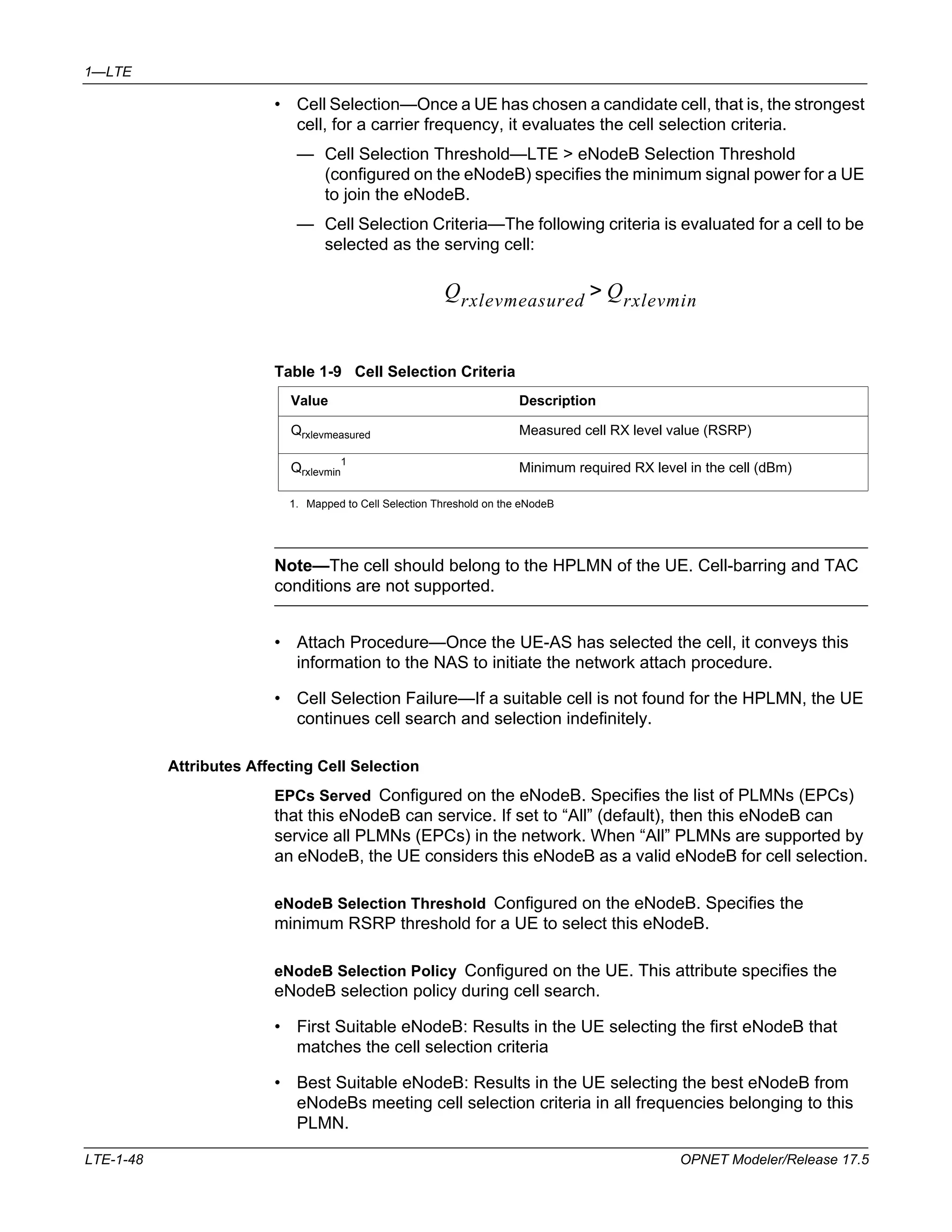 1—LTE 
• Cell Selection—Once a UE has chosen a candidate cell, that is, the strongest 
cell, for a carrier frequency, it evaluates the cell selection criteria. 
— Cell Selection Threshold—LTE > eNodeB Selection Threshold 
(configured on the eNodeB) specifies the minimum signal power for a UE 
to join the eNodeB. 
— Cell Selection Criteria—The following criteria is evaluated for a cell to be 
selected as the serving cell: 
Qrxlevmeasured Qrxlevmin > 
Table 1-9 Cell Selection Criteria 
Value Description 
Qrxlevmeasured Measured cell RX level value (RSRP) 
Qrxlevmin 
1 
Minimum required RX level in the cell (dBm) 
1. Mapped to Cell Selection Threshold on the eNodeB 
Note—The cell should belong to the HPLMN of the UE. Cell-barring and TAC 
conditions are not supported. 
• Attach Procedure—Once the UE-AS has selected the cell, it conveys this 
information to the NAS to initiate the network attach procedure. 
• Cell Selection Failure—If a suitable cell is not found for the HPLMN, the UE 
continues cell search and selection indefinitely. 
Attributes Affecting Cell Selection 
EPCs Served Configured on the eNodeB. Specifies the list of PLMNs (EPCs) 
that this eNodeB can service. If set to “All” (default), then this eNodeB can 
service all PLMNs (EPCs) in the network. When “All” PLMNs are supported by 
an eNodeB, the UE considers this eNodeB as a valid eNodeB for cell selection. 
eNodeB Selection Threshold Configured on the eNodeB. Specifies the 
minimum RSRP threshold for a UE to select this eNodeB. 
eNodeB Selection Policy Configured on the UE. This attribute specifies the 
eNodeB selection policy during cell search. 
• First Suitable eNodeB: Results in the UE selecting the first eNodeB that 
matches the cell selection criteria 
• Best Suitable eNodeB: Results in the UE selecting the best eNodeB from 
eNodeBs meeting cell selection criteria in all frequencies belonging to this 
PLMN. 
LTE-1-48 OPNET Modeler/Release 17.5 
 