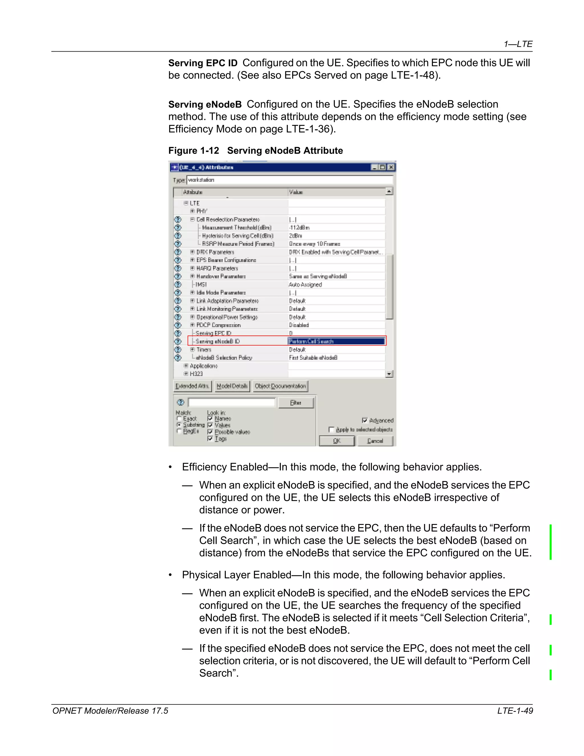 1—LTE 
Serving EPC ID Configured on the UE. Specifies to which EPC node this UE will 
be connected. (See also EPCs Served on page LTE-1-48). 
Serving eNodeB Configured on the UE. Specifies the eNodeB selection 
method. The use of this attribute depends on the efficiency mode setting (see 
Efficiency Mode on page LTE-1-36). 
Figure 1-12 Serving eNodeB Attribute 
• Efficiency Enabled—In this mode, the following behavior applies. 
— When an explicit eNodeB is specified, and the eNodeB services the EPC 
configured on the UE, the UE selects this eNodeB irrespective of 
distance or power. 
— If the eNodeB does not service the EPC, then the UE defaults to “Perform 
Cell Search”, in which case the UE selects the best eNodeB (based on 
distance) from the eNodeBs that service the EPC configured on the UE. 
• Physical Layer Enabled—In this mode, the following behavior applies. 
— When an explicit eNodeB is specified, and the eNodeB services the EPC 
configured on the UE, the UE searches the frequency of the specified 
eNodeB first. The eNodeB is selected if it meets “Cell Selection Criteria”, 
even if it is not the best eNodeB. 
— If the specified eNodeB does not service the EPC, does not meet the cell 
selection criteria, or is not discovered, the UE will default to “Perform Cell 
Search”. 
OPNET Modeler/Release 17.5 LTE-1-49 
 