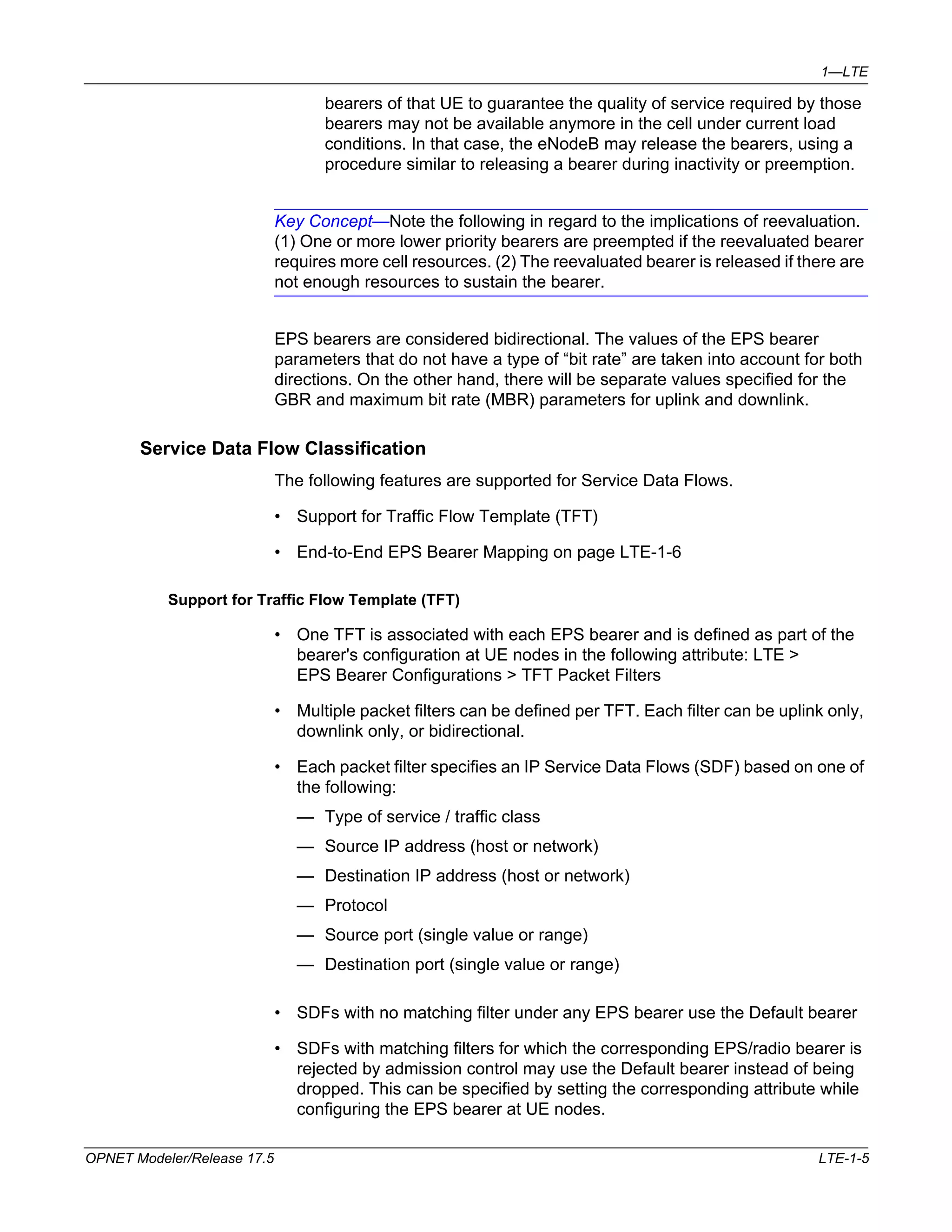 1—LTE 
bearers of that UE to guarantee the quality of service required by those 
bearers may not be available anymore in the cell under current load 
conditions. In that case, the eNodeB may release the bearers, using a 
procedure similar to releasing a bearer during inactivity or preemption. 
Key Concept—Note the following in regard to the implications of reevaluation. 
(1) One or more lower priority bearers are preempted if the reevaluated bearer 
requires more cell resources. (2) The reevaluated bearer is released if there are 
not enough resources to sustain the bearer. 
EPS bearers are considered bidirectional. The values of the EPS bearer 
parameters that do not have a type of “bit rate” are taken into account for both 
directions. On the other hand, there will be separate values specified for the 
GBR and maximum bit rate (MBR) parameters for uplink and downlink. 
Service Data Flow Classification 
The following features are supported for Service Data Flows. 
• Support for Traffic Flow Template (TFT) 
• End-to-End EPS Bearer Mapping on page LTE-1-6 
Support for Traffic Flow Template (TFT) 
• One TFT is associated with each EPS bearer and is defined as part of the 
bearer's configuration at UE nodes in the following attribute: LTE > 
EPS Bearer Configurations > TFT Packet Filters 
• Multiple packet filters can be defined per TFT. Each filter can be uplink only, 
downlink only, or bidirectional. 
• Each packet filter specifies an IP Service Data Flows (SDF) based on one of 
the following: 
— Type of service / traffic class 
— Source IP address (host or network) 
— Destination IP address (host or network) 
— Protocol 
— Source port (single value or range) 
— Destination port (single value or range) 
• SDFs with no matching filter under any EPS bearer use the Default bearer 
• SDFs with matching filters for which the corresponding EPS/radio bearer is 
rejected by admission control may use the Default bearer instead of being 
dropped. This can be specified by setting the corresponding attribute while 
configuring the EPS bearer at UE nodes. 
OPNET Modeler/Release 17.5 LTE-1-5 
 
