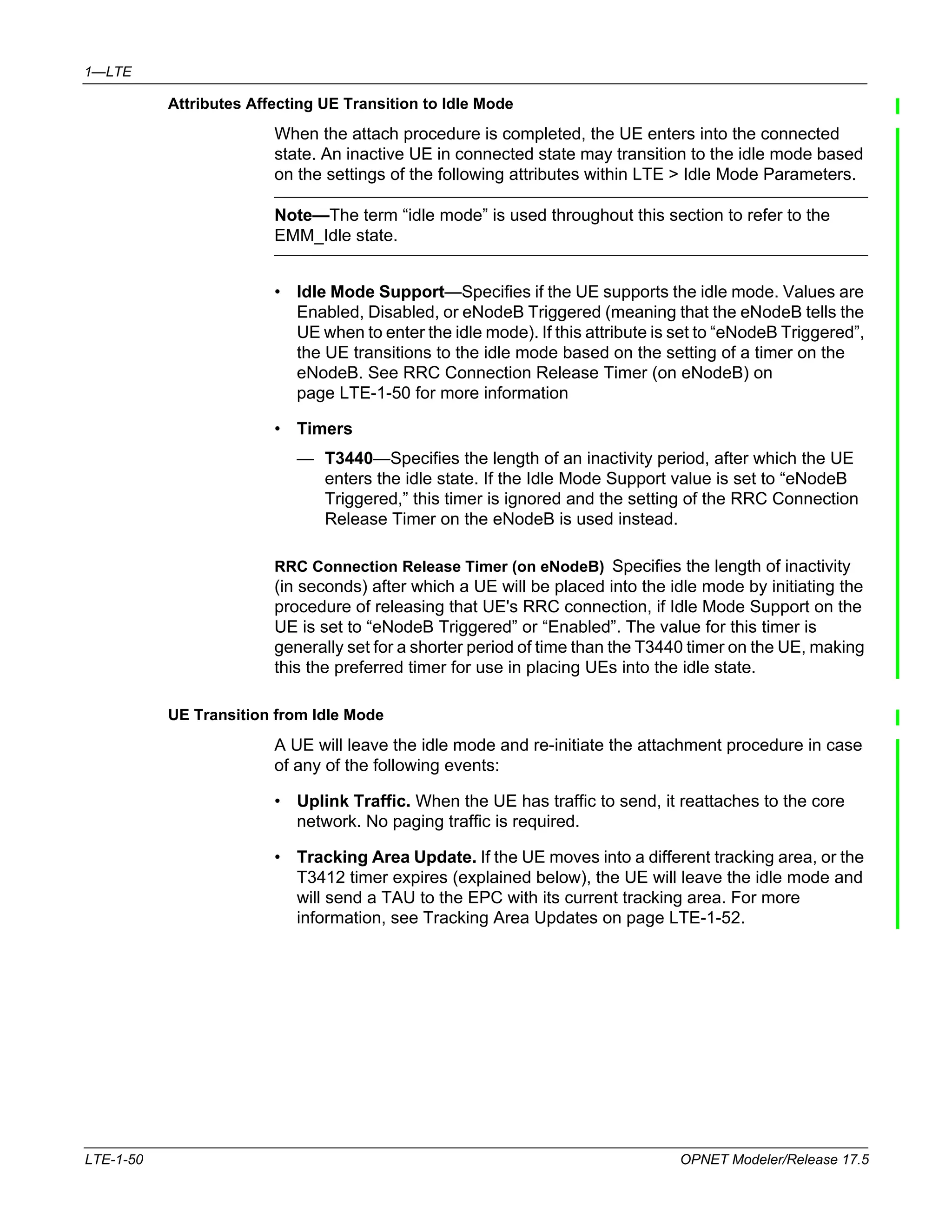 1—LTE 
Attributes Affecting UE Transition to Idle Mode 
When the attach procedure is completed, the UE enters into the connected 
state. An inactive UE in connected state may transition to the idle mode based 
on the settings of the following attributes within LTE > Idle Mode Parameters. 
Note—The term “idle mode” is used throughout this section to refer to the 
EMM_Idle state. 
• Idle Mode Support—Specifies if the UE supports the idle mode. Values are 
Enabled, Disabled, or eNodeB Triggered (meaning that the eNodeB tells the 
UE when to enter the idle mode). If this attribute is set to “eNodeB Triggered”, 
the UE transitions to the idle mode based on the setting of a timer on the 
eNodeB. See RRC Connection Release Timer (on eNodeB) on 
page LTE-1-50 for more information 
• Timers 
— T3440—Specifies the length of an inactivity period, after which the UE 
enters the idle state. If the Idle Mode Support value is set to “eNodeB 
Triggered,” this timer is ignored and the setting of the RRC Connection 
Release Timer on the eNodeB is used instead. 
RRC Connection Release Timer (on eNodeB) Specifies the length of inactivity 
(in seconds) after which a UE will be placed into the idle mode by initiating the 
procedure of releasing that UE's RRC connection, if Idle Mode Support on the 
UE is set to “eNodeB Triggered” or “Enabled”. The value for this timer is 
generally set for a shorter period of time than the T3440 timer on the UE, making 
this the preferred timer for use in placing UEs into the idle state. 
UE Transition from Idle Mode 
A UE will leave the idle mode and re-initiate the attachment procedure in case 
of any of the following events: 
• Uplink Traffic. When the UE has traffic to send, it reattaches to the core 
network. No paging traffic is required. 
• Tracking Area Update. If the UE moves into a different tracking area, or the 
T3412 timer expires (explained below), the UE will leave the idle mode and 
will send a TAU to the EPC with its current tracking area. For more 
information, see Tracking Area Updates on page LTE-1-52. 
LTE-1-50 OPNET Modeler/Release 17.5 
 