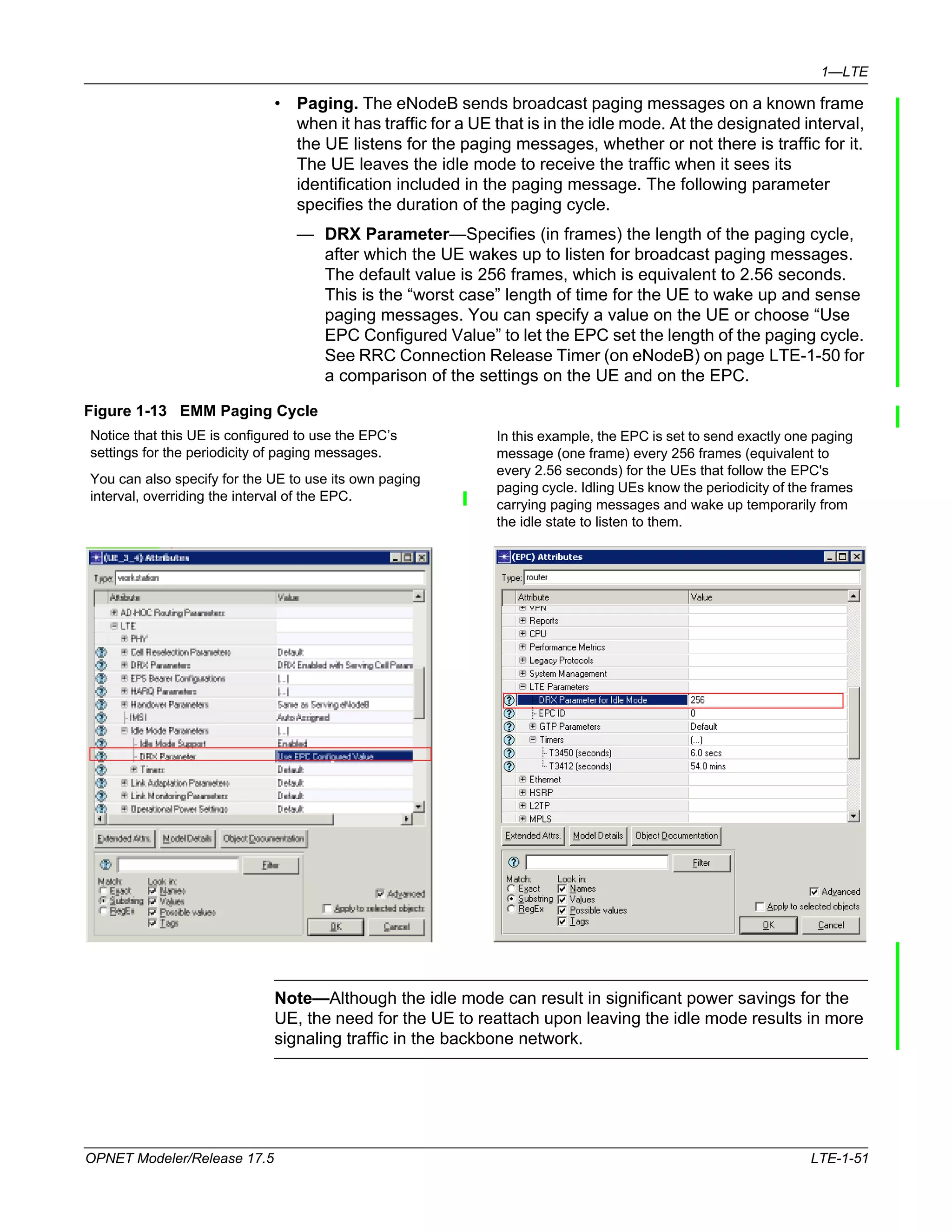 1—LTE 
• Paging. The eNodeB sends broadcast paging messages on a known frame 
when it has traffic for a UE that is in the idle mode. At the designated interval, 
the UE listens for the paging messages, whether or not there is traffic for it. 
The UE leaves the idle mode to receive the traffic when it sees its 
identification included in the paging message. The following parameter 
specifies the duration of the paging cycle. 
— DRX Parameter—Specifies (in frames) the length of the paging cycle, 
after which the UE wakes up to listen for broadcast paging messages. 
The default value is 256 frames, which is equivalent to 2.56 seconds. 
This is the “worst case” length of time for the UE to wake up and sense 
paging messages. You can specify a value on the UE or choose “Use 
EPC Configured Value” to let the EPC set the length of the paging cycle. 
See RRC Connection Release Timer (on eNodeB) on page LTE-1-50 for 
a comparison of the settings on the UE and on the EPC. 
Figure 1-13 EMM Paging Cycle 
Notice that this UE is configured to use the EPC’s 
settings for the periodicity of paging messages. 
You can also specify for the UE to use its own paging 
interval, overriding the interval of the EPC. 
In this example, the EPC is set to send exactly one paging 
message (one frame) every 256 frames (equivalent to 
every 2.56 seconds) for the UEs that follow the EPC's 
paging cycle. Idling UEs know the periodicity of the frames 
carrying paging messages and wake up temporarily from 
the idle state to listen to them. 
Note—Although the idle mode can result in significant power savings for the 
UE, the need for the UE to reattach upon leaving the idle mode results in more 
signaling traffic in the backbone network. 
OPNET Modeler/Release 17.5 LTE-1-51 
 