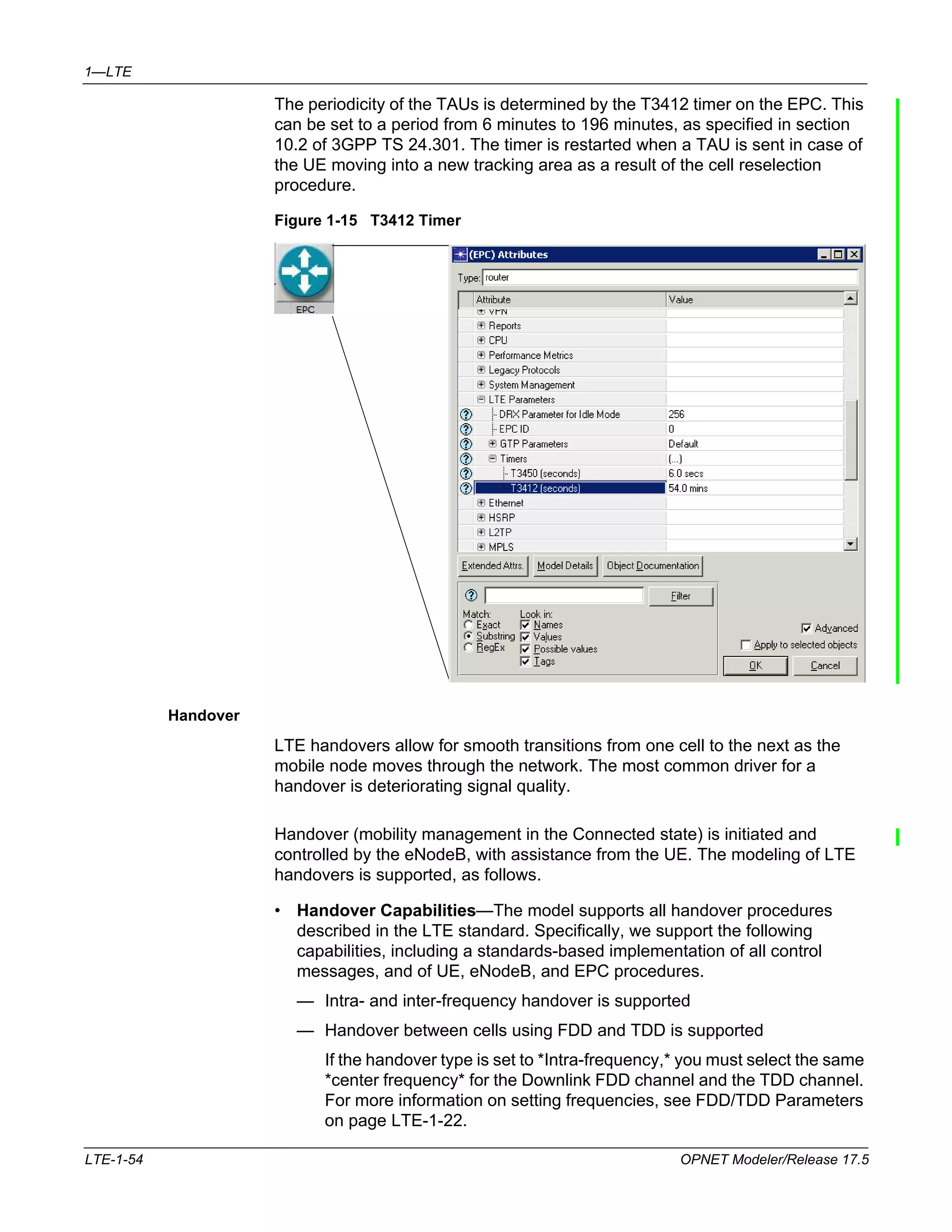 1—LTE 
The periodicity of the TAUs is determined by the T3412 timer on the EPC. This 
can be set to a period from 6 minutes to 196 minutes, as specified in section 
10.2 of 3GPP TS 24.301. The timer is restarted when a TAU is sent in case of 
the UE moving into a new tracking area as a result of the cell reselection 
procedure. 
Figure 1-15 T3412 Timer 
Handover 
LTE handovers allow for smooth transitions from one cell to the next as the 
mobile node moves through the network. The most common driver for a 
handover is deteriorating signal quality. 
Handover (mobility management in the Connected state) is initiated and 
controlled by the eNodeB, with assistance from the UE. The modeling of LTE 
handovers is supported, as follows. 
• Handover Capabilities—The model supports all handover procedures 
described in the LTE standard. Specifically, we support the following 
capabilities, including a standards-based implementation of all control 
messages, and of UE, eNodeB, and EPC procedures. 
— Intra- and inter-frequency handover is supported 
— Handover between cells using FDD and TDD is supported 
If the handover type is set to *Intra-frequency,* you must select the same 
*center frequency* for the Downlink FDD channel and the TDD channel. 
For more information on setting frequencies, see FDD/TDD Parameters 
on page LTE-1-22. 
LTE-1-54 OPNET Modeler/Release 17.5 
 