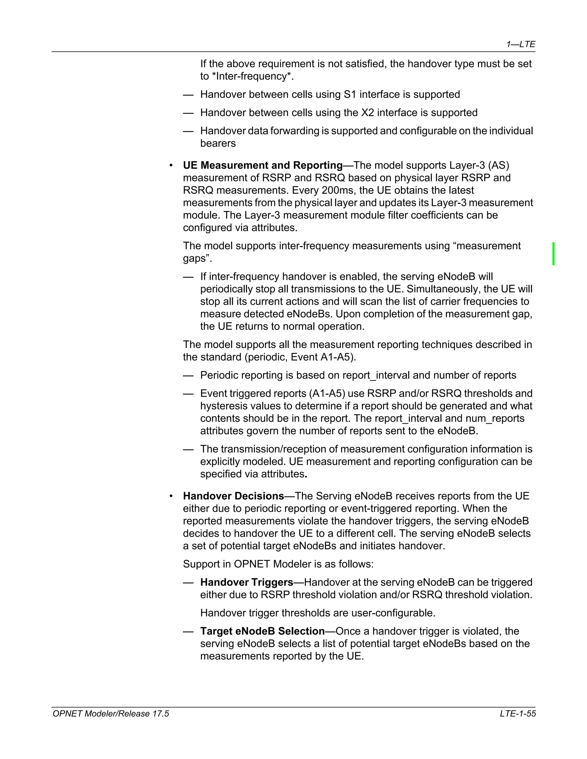 1—LTE 
If the above requirement is not satisfied, the handover type must be set 
to *Inter-frequency*. 
— Handover between cells using S1 interface is supported 
— Handover between cells using the X2 interface is supported 
— Handover data forwarding is supported and configurable on the individual 
bearers 
• UE Measurement and Reporting—The model supports Layer-3 (AS) 
measurement of RSRP and RSRQ based on physical layer RSRP and 
RSRQ measurements. Every 200ms, the UE obtains the latest 
measurements from the physical layer and updates its Layer-3 measurement 
module. The Layer-3 measurement module filter coefficients can be 
configured via attributes. 
The model supports inter-frequency measurements using “measurement 
gaps”. 
— If inter-frequency handover is enabled, the serving eNodeB will 
periodically stop all transmissions to the UE. Simultaneously, the UE will 
stop all its current actions and will scan the list of carrier frequencies to 
measure detected eNodeBs. Upon completion of the measurement gap, 
the UE returns to normal operation. 
The model supports all the measurement reporting techniques described in 
the standard (periodic, Event A1-A5). 
— Periodic reporting is based on report_interval and number of reports 
— Event triggered reports (A1-A5) use RSRP and/or RSRQ thresholds and 
hysteresis values to determine if a report should be generated and what 
contents should be in the report. The report_interval and num_reports 
attributes govern the number of reports sent to the eNodeB. 
— The transmission/reception of measurement configuration information is 
explicitly modeled. UE measurement and reporting configuration can be 
specified via attributes. 
• Handover Decisions—The Serving eNodeB receives reports from the UE 
either due to periodic reporting or event-triggered reporting. When the 
reported measurements violate the handover triggers, the serving eNodeB 
decides to handover the UE to a different cell. The serving eNodeB selects 
a set of potential target eNodeBs and initiates handover. 
Support in OPNET Modeler is as follows: 
— Handover Triggers—Handover at the serving eNodeB can be triggered 
either due to RSRP threshold violation and/or RSRQ threshold violation. 
Handover trigger thresholds are user-configurable. 
— Target eNodeB Selection—Once a handover trigger is violated, the 
serving eNodeB selects a list of potential target eNodeBs based on the 
measurements reported by the UE. 
OPNET Modeler/Release 17.5 LTE-1-55 
 