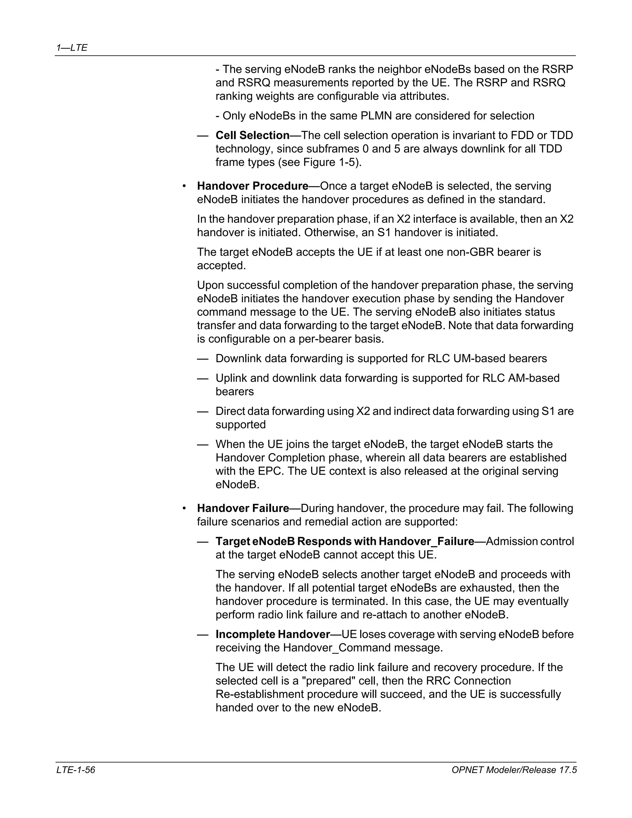 1—LTE 
- The serving eNodeB ranks the neighbor eNodeBs based on the RSRP 
and RSRQ measurements reported by the UE. The RSRP and RSRQ 
ranking weights are configurable via attributes. 
- Only eNodeBs in the same PLMN are considered for selection 
— Cell Selection—The cell selection operation is invariant to FDD or TDD 
technology, since subframes 0 and 5 are always downlink for all TDD 
frame types (see Figure 1-5). 
• Handover Procedure—Once a target eNodeB is selected, the serving 
eNodeB initiates the handover procedures as defined in the standard. 
In the handover preparation phase, if an X2 interface is available, then an X2 
handover is initiated. Otherwise, an S1 handover is initiated. 
The target eNodeB accepts the UE if at least one non-GBR bearer is 
accepted. 
Upon successful completion of the handover preparation phase, the serving 
eNodeB initiates the handover execution phase by sending the Handover 
command message to the UE. The serving eNodeB also initiates status 
transfer and data forwarding to the target eNodeB. Note that data forwarding 
is configurable on a per-bearer basis. 
— Downlink data forwarding is supported for RLC UM-based bearers 
— Uplink and downlink data forwarding is supported for RLC AM-based 
bearers 
— Direct data forwarding using X2 and indirect data forwarding using S1 are 
supported 
— When the UE joins the target eNodeB, the target eNodeB starts the 
Handover Completion phase, wherein all data bearers are established 
with the EPC. The UE context is also released at the original serving 
eNodeB. 
• Handover Failure—During handover, the procedure may fail. The following 
failure scenarios and remedial action are supported: 
— Target eNodeB Responds with Handover_Failure—Admission control 
at the target eNodeB cannot accept this UE. 
The serving eNodeB selects another target eNodeB and proceeds with 
the handover. If all potential target eNodeBs are exhausted, then the 
handover procedure is terminated. In this case, the UE may eventually 
perform radio link failure and re-attach to another eNodeB. 
— Incomplete Handover—UE loses coverage with serving eNodeB before 
receiving the Handover_Command message. 
The UE will detect the radio link failure and recovery procedure. If the 
selected cell is a "prepared" cell, then the RRC Connection 
Re-establishment procedure will succeed, and the UE is successfully 
handed over to the new eNodeB. 
LTE-1-56 OPNET Modeler/Release 17.5 
 
